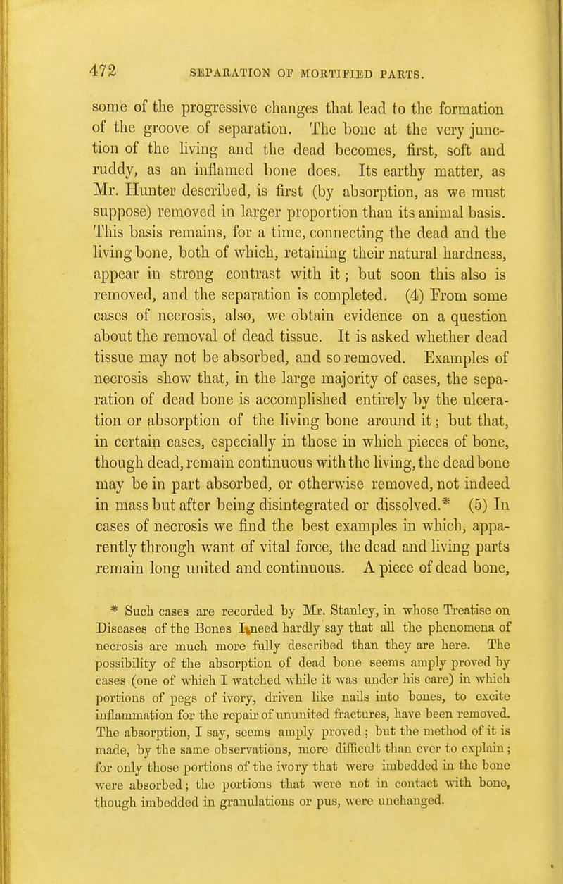 some of the progressive changes that lead to the formation of the groove of separation. The hone at the very junc- tion of the hving and the dead becomes, first, soft and ruddy, as an inflamed bone does. Its earthy matter, as Mr. Hunter described, is first (by absorption, as we must suppose) removed in larger proportion than its animal basis. This basis remains, for a time, connecting the dead and the living bone, both of which, retaining their natural hardness, appear in strong contrast with it; but soon this also is removed, and the separation is completed. (4) From some cases of necrosis, also, we obtain evidence on a question about the removal of dead tissue. It is asked whether dead tissue may not be absorbed, and so removed. Examples of necrosis show that, in the large majority of cases, the sepa- ration of dead bone is accomplished entirely by the ulcera- tion or absorption of the living bone around it; but that, in certain cases, especially in those in which pieces of bone, though dead, remain continuous with the living, the dead bone may be in part absorbed, or otherwise removed, not indeed in mass but after being disintegrated or dissolved.* (5) In cases of necrosis we find the best examples in which, appa- rently through want of vital force, the dead and living parts remain long united and continuous. A piece of dead bone, * Sucli cases are recorded by Mr. Stanley, iii whose Treatise on Diseases of the Bones I%need hardly say that all the phenomena of necrosis are much more faUy described than they are here. The possibility of the absorption of dead bone seems amply proved by cases (one of which I watched while it was under his care) ia which portions of pegs of ivory, driven like nails into bones, to excite inflammation for the repair of ununited fractures, have been removed. The absorption, I say, seems amply proved ; but the method of it is made, by the same observations, more difficult than ever to explain ; for only those portions of the ivory that were imbedded iu the bone were absorbed; the portions that were not in contact with bone, though imbedded in granulations or pus, were unchanged.