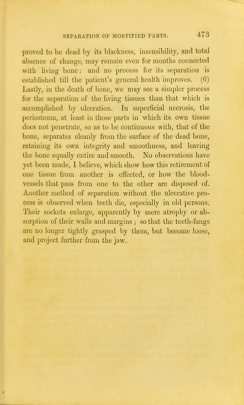 proved to be dead by its blackness, insensibility, and total absence of change, may remain even for months connected with living bone: and no process for its separation is established till the patient's general health improves. (G) Lastly, in the death of bone, w^e may see a simpler process for the separation of the living tissues than that which is accomplished by idceration. In superficial necrosis, the periosteum, at least in those parts in which its own tissue does not penetrate, so as to be continuous with, that of the bone, separates cleanly from the surface of the dead bone, retaining its own integrity and smoothness, and leaving the bone equally entire and smooth. No observations have yet been made, I believe, which show how this retirement of one tissue from another is effected, or how the blood- vessels that pass from one to the other are disposed of. Another method of separation without the ulcerative pro- cess is observed when teeth die, especially in old persons. Their sockets enlarge, apparently by mere atrophy or ab- sorption of their Avails and margins ; so that the teeth-fangs are no longer tightly grasped by them, but become loose, and project further from the jaw.