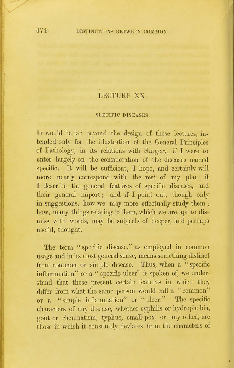 LECTURE XX. SPECIFIC DISEASES. It would be far beyond the design of these lectures, in- tended only for the illustration of tlie General Principles of Pathology, in its relations with Surgery, if I were to enter largely on the consideration of the diseases named specific. It will be sufficient, I hope, and certainly will more nearly correspond with the rest of my plan, if I describe the general features of specific diseases, and their general import; and if I point out, though only in suggestions, how we may more effectually study them ; how, many things relating to them, which we are apt to dis- miss with w^ords, may be subjects of deeper, and perhaps useful, thought. The term specific disease, as employed in common usage and in its most general sense, means something distinct from common or simple disease. Thus, when a  specific inflammation or a  specific ulcer is spoken of, we under- stand that these present certain features in which they difibr from what the same person would call a  common or a simple inflammation or ulcer. The specific characters of any disease, whether syphilis or hydrophobia, gout or rheumatism, typhus, small-pox, or any other, are those in which it constantly deviates from the characters of