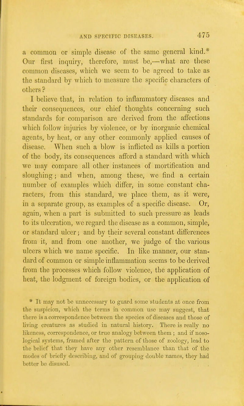 a common or simple disease of the same general kind.* Our first inquiry, therefore, must be,—what are tliese common diseases, which we seem to be agreed to take as the standard by which to measure the specific characters of others ? I believe that, in relation to inflammatory diseases and their consequences, our chief thoughts concerning such standards for comparison are derived from the afiections which follow injuries by violence, or by inorganic chemical agents, by heat, or any other commonly applied causes of disease. When such a blow is inflicted as kills a portion of the body, its consequences afford a standard with which we uiay compare all other instances of mortification and sloughing; and when, among these, we find a certain number of examples which differ, in some constant cha- racters, from this standard, we place them, as it were, in a separate group, as examples of a specific disease. Or, again, when a part is submitted to such pressure as leads to its ulceration, we regard the disease as a common, simple, or standard ulcer; and by their several constant differences from it, and from one another, we judge of the various ulcers which we name specific. In like manner, our stan- dard of common or simple inflammation seems to be derived from the processes which follow violence, the application of heat, the lodgment of foreign bodies, or the application of * It may not be unnecessary to guard some students at once from the suspicion, which the terms in common use may suggest, that there is a correspondence between the species of diseases and those of living creatures as studied in natural history. There is really no likeness, correspondence, or true analogy between them ; and if noso- logical systems, framed after the pattern of those of zoology, lead to the belief that they have any other resemblance than tliat of the modes of briefly describing, and of grouping double names, they had better be disused.