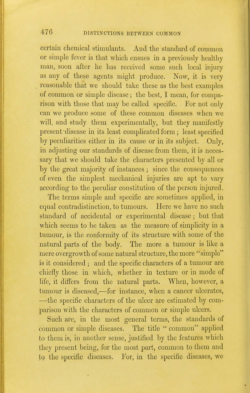 certain chemical stimulants. And the standard of common or simple fever is that which ensues in a previously healthy man, soon after he has received some such local injury as any of these agents might produce. Now, it is very reasonable that we should take these as the best examples of common or simple disease; the best, I mean, for compa- rison with those that may be called specific. For not only can we produce some of these common diseases when w^e w^ill, and study them experimentally, but they manifestly present'disease in its least complicated form; least specified by peculiarities either in its cause or in its subject. Only, in adjusting our standards of disease from them, it is neces- sary that we should take the characters presented by all or by the great majority of instances ; since the consequences of even the simplest mechanical injuries are apt to vary according to the peculiar constitution of the person injured. The terms simple and specific are sometimes applied, in equal contradistinction, to tumom'S. Here we have no such standard of accidental or experimental disease; but that which seems to be taken as the measm^e of simplicity in a tumour, is the conformity of its structm-e with some of the natural parts of the body. The more a tumour is hke a mere overgrowth of some natural structure, the more simple is it considered ; and the specific characters of a tumour are chiefly those in which, whether in texture or in mode of life, it differs from the natural parts. When, how^ever, a tumour is diseased,—for instance, when a cancer ulcerates, —the specific characters of the ulcer are estimated by com- parison with the characters of common or simple ulcers. Such are, in the most general terms, the standards of common or simple diseases. The title  common applied to them is, in another sense, justified by the featm-es which they present being, for the most part, common to them and to the specific diseases. For, in the specific diseases, we