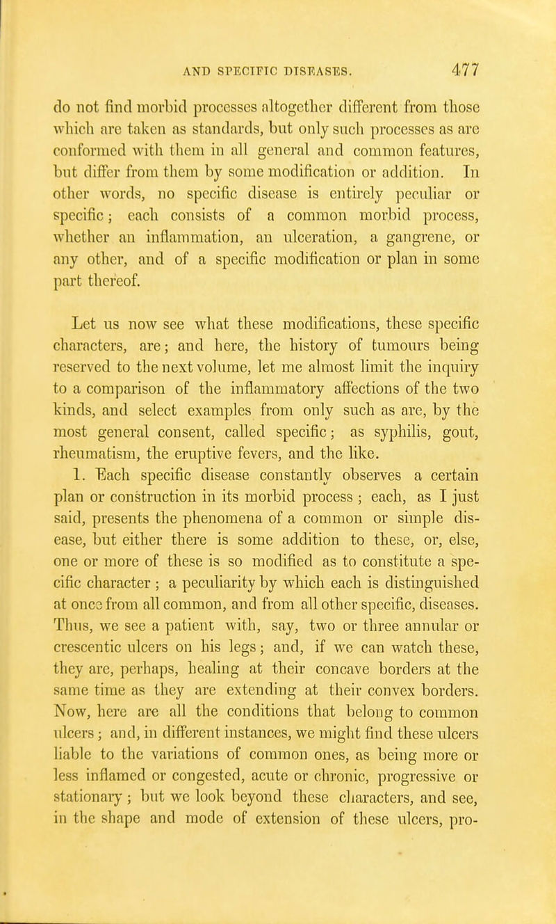 do not find morbid processes nltogctlior different from those which are taken as standards, but only such processes as are conformed with them in all general and common features, but differ from them by some modification or addition. In other words, no specific disease is entirely peculiar or specific; each consists of a common morbid process, whether an inflammation, an ulceration, a gangrene, or any other, and of a specific modification or plan in some j)art thereof. Let us now see what these modifications, these specific characters, are; and here, the history of tumours being reserved to the next volume, let me almost limit the inquiry to a comparison of the inflammatory affections of the two kinds, and select examples from only such as are, by the most general consent, called specific; as syphilis, gout, rheumatism, the eruptive fevers, and the like. 1. Each specific disease constantly observes a certain plan or construction in its morbid process ; each, as I just said, presents the phenomena of a common or simple dis- ease, but either there is some addition to these, or, else, one or more of these is so modified as to constitute a spe- cific character ; a peculiarity by which each is distinguished at once from all common, and from all other specific, diseases. Thus, we see a patient with, say, two or three annular or crescentic ulcers on his legs; and, if we can watch these, they are, perhaps, healing at their concave borders at the same time as they are extending at their convex borders. Now, here are all the conditions that belong to common ulcers; and, in different instances, we might find these ulcers liable to the variations of common ones, as being more or less inflamed or congested, acute or chronic, progressive or stationaiy ; but we look beyond these characters, and see, in the shape and mode of extension of these ulcers, pro-