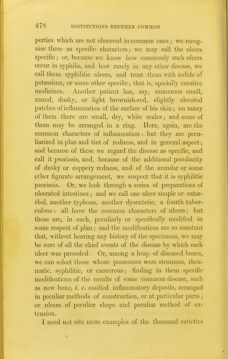 perties which are not observed in common ones ; we recog- nise these as specific characters; we may call the ulcers specific; or, because we know how commonly such ulcers occur in syphilis, and how rarely in any other disease, we call them syphilitic ulcers, and treat them with iodide of potassium, or some other specific; that is, specially curative medicines. Another patient has, say, numerous small, round, dusky, or light brownish-red, slightly elevated patches of inflammation of the surface of his skin; on many of them there are small, dry, white scales ; and some of them may be arranged in a ring. Here, again, are the common characters of inflammation : but they are pecu- liarized in plan and tint of redness, and in general aspect; and because of these we regard the disease as specific, and call it psoriasis, and, because of the additional peculiarity of dusky or coppery redness, and of the annular or some other figurate arrangement, we suspect that it is syphilitic psoriasis. Or, we look through a series of preparations of ulcerated intestines ; and we call one ulcer simple or catar- rhal, another typhous, another dysenteric, a fourth tuber- culous : all have the common characters of ulcers; but these are, in each, peculiarly or specifically modified in some respect of plan; and the modifications are so constant that, without hearing any history of the specimens, we may be sure of all the chief events of the disease by which each ulcer was preceded. Or, among a heap of diseased bones, we can select those whose possessors were strumous, rheu- matic, syphilitic, or cancerous; finding in them specific modifications of the results of some common disease, such as new bone, i. e. ossified inflammatory deposits, arranged in peculiar methods of construction, or at particular parts ; or ulcers of peculiar shape and pecuhai' method of ex- tension. I need not cite more examples of the thousand varieties
