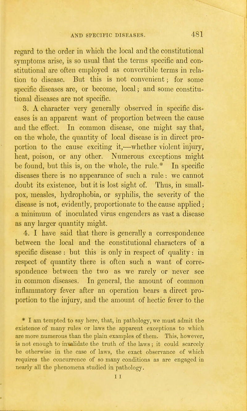 reeard to the order in wliicli the local and the constitutional symptoms arise, is so usual that the terms specific and con- stitutional are often employed as convertible terms in rela- tion to disease. But this is not convenient; for some specific diseases are, or become, local; and some constitu- tional diseases are not specific. 3. A character very generally observed in specific dis- eases is an apparent want of proportion between the cause and the effect. In common disease, one might say that, on the whole, the quantity of local disease is in direct pro- portion to the cause exciting it,—^whether violent injury, heat, poison, or any other. Numerous exceptions might be found, but this is, on the whole, the rule.* In specific diseases there is no appearance of such a rule : we cannot doubt its existence, but it is lost sight of. Thus, in small- pox, measles, hydrophobia, or syphilis, the severity of the disease is not, evidently, proportionate to the cause applied; a minimum of inoculated virus engenders as vast a disease as any larger quantity might. 4. I have said that there is generally a correspondence between the local and the constitutional characters of a specific disease : but this is only in respect of quality: in respect of quantity there is often such a want of corre- spondence between the two as we rarely or never see in common diseases. In general, the amount of common inflammatory fever after an operation bears a direct pro- portion to the injury, and the amount of hectic fever to the * I am tempted to say here, that, in pathology, we must admit the existence of many rules or laws the apparent exceptions to which are more numerous than the plain examples of them. This, however, ifl not enough to in'walidate the truth of the laws ; it could scarcely be otherwise in the case of laws, the exact observance of which requires the concurrence of so many conditions as are engaged in nearly all the phenomena studied in pathology. I I
