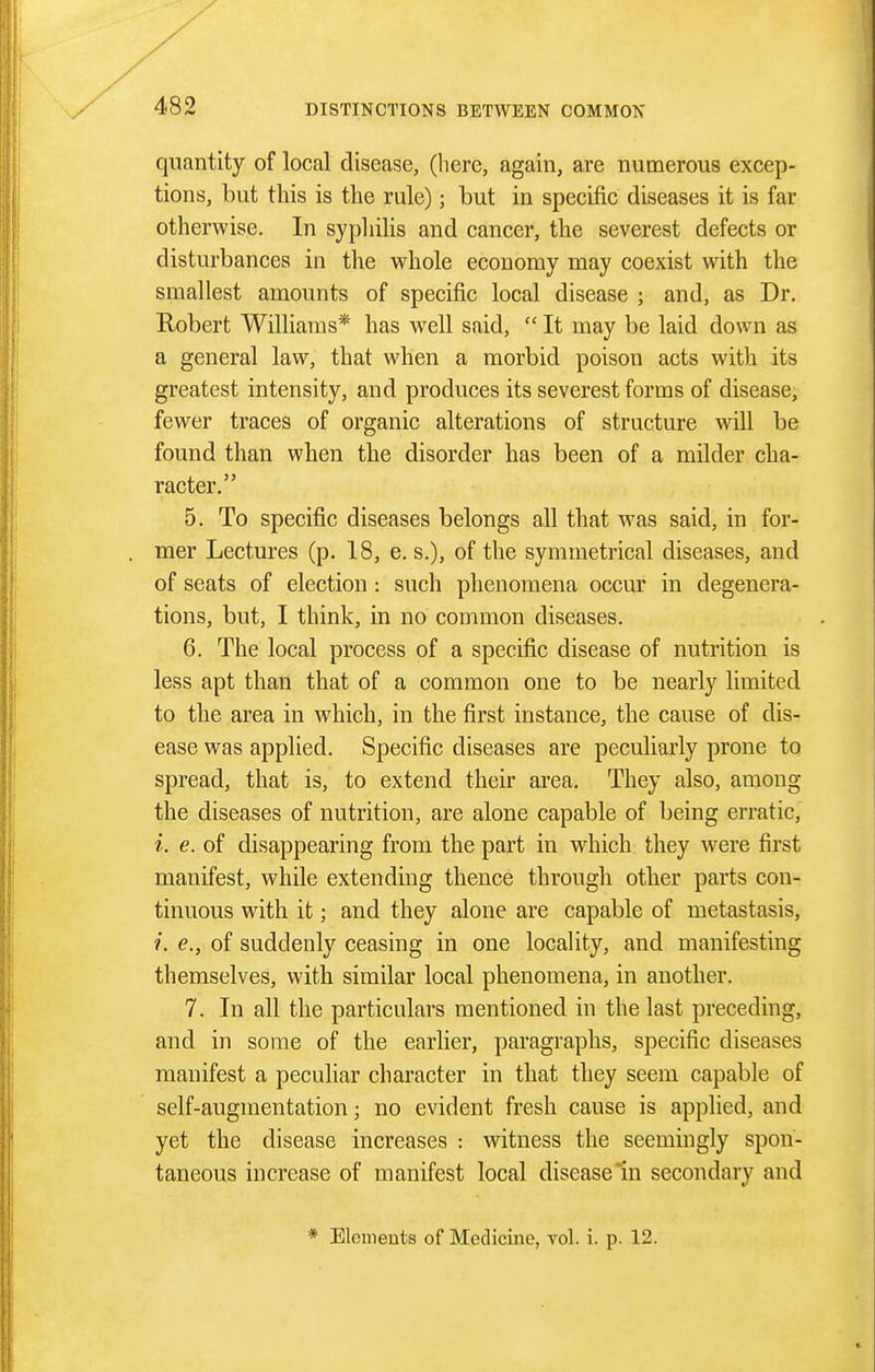 quantity of local disease, (here, again, are numerous excep- tions, but this is the rule); but in specific diseases it is far otherwise. In sypliilis and cancer, the severest defects or disturbances in the whole economy may coexist with the smallest amounts of specific local disease ; and, as Dr. Robert Williams* has well said,  It may be laid down as a general law, that when a morbid poison acts with its greatest intensity, and produces its severest forms of disease, fewer traces of organic alterations of structure will be found than when the disorder has been of a milder cha- racter. 5. To specific diseases belongs all that was said, in for- mer Lectures (p. 18, e. s.), of the symmetrical diseases, and of seats of election : such phenomena occm' in degenera- tions, but, I think, in no common diseases. 6. The local process of a specific disease of nutrition is less apt than that of a common one to be nearly limited to the area in which, in the first instance, the cause of dis- ease was applied. Specific diseases are peculiarly prone to spread, that is, to extend their area. They also, among the diseases of nutrition, are alone capable of being erratic, i. e. of disappearing from the part in which they were first manifest, while extending thence through other parts con- tinuous with it; and they alone are capable of metastasis, ?. e., of suddenly ceasing in one locality, and manifesting themselves, with similar local phenomena, in another, 7. In all the particulars mentioned in the last preceding, and in some of the earlier, paragraphs, specific diseases manifest a peculiar character in that they seem capable of self-augmentation; no evident fresh cause is applied, and yet the disease increases : witness the seemingly spon- taneous increase of manifest local disease'in secondary and * Elements of Medicine, vol. i. p. 12.