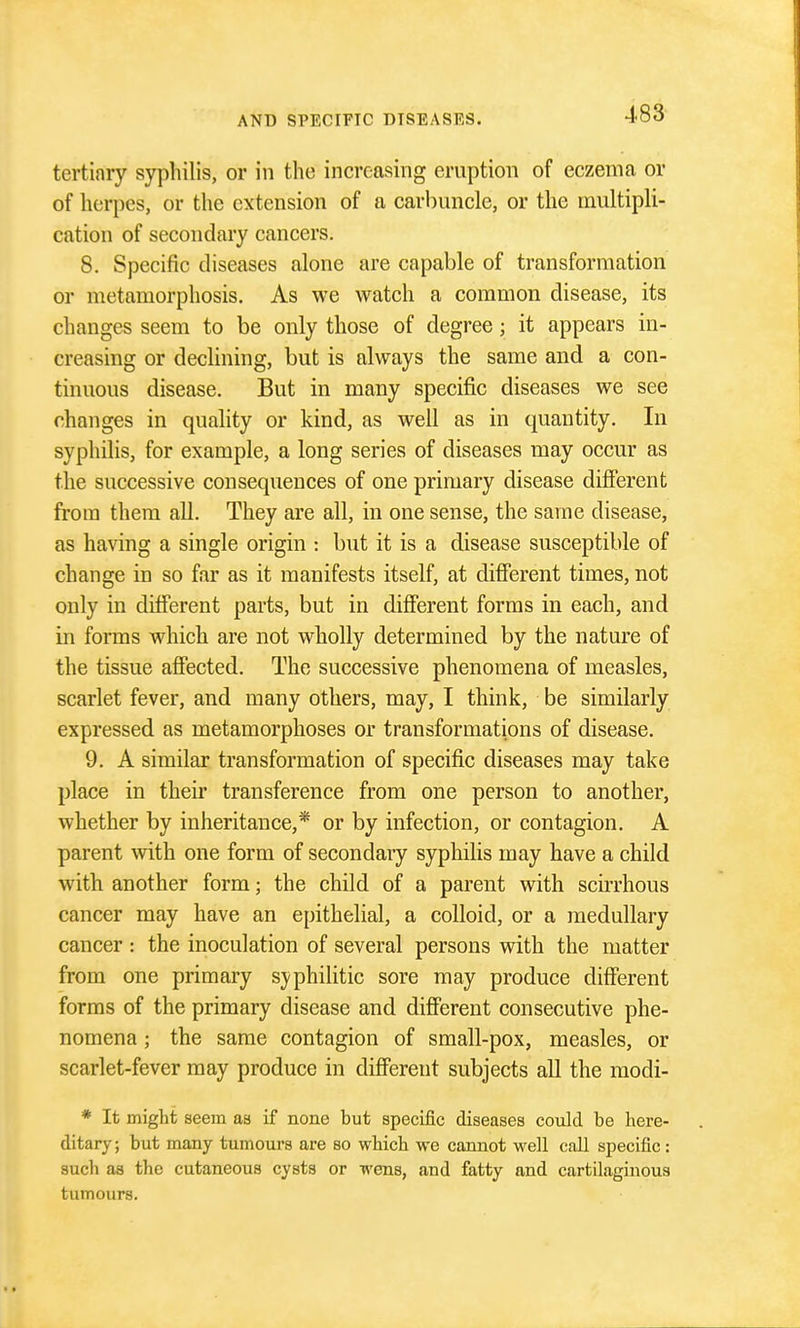 tertinry syphilis, or in the increasing eruption of eczema or of herpes, or the extension of a carbuncle, or the multipli- cation of secondary cancers. 8. Specific diseases alone are capable of transformation or metamorphosis. As we watch a common disease, its changes seem to be only those of degree; it appears in- creasing or declining, but is always the same and a con- tinuous disease. But in many specific diseases we see changes in quahty or kind, as well as in quantity. In syphilis, for example, a long series of diseases may occur as the successive consequences of one primary disease different from them all. They are all, in one sense, the same disease, as having a single origin : but it is a disease susceptible of change in so far as it manifests itself, at difierent times, not only in different parts, but in different forms in each, and in forms which are not wholly determined by the nature of the tissue affected. The successive phenomena of measles, scarlet fever, and many others, may, I think, be similarly expressed as metamorphoses or transformations of disease. 9. A similar transformation of specific diseases may take place in their transference from one person to another, whether by inheritance,* or by infection, or contagion. A parent with one form of secondary syphilis may have a child with another form; the child of a parent with scirrhous cancer may have an epithelial, a colloid, or a medullary cancer : the inoculation of several persons with the matter from one primary s}>philitic sore may produce different forms of the primary disease and different consecutive phe- nomena ; the same contagion of small-pox, measles, or scarlet-fever may produce in different subjects all the raodi- * It might seem as if none but specific diseases could be here- ditary; but many tumours are so which we cannot well call specific: such as the cutaneous cysts or wens, and fatty and cartilaginous tumours.