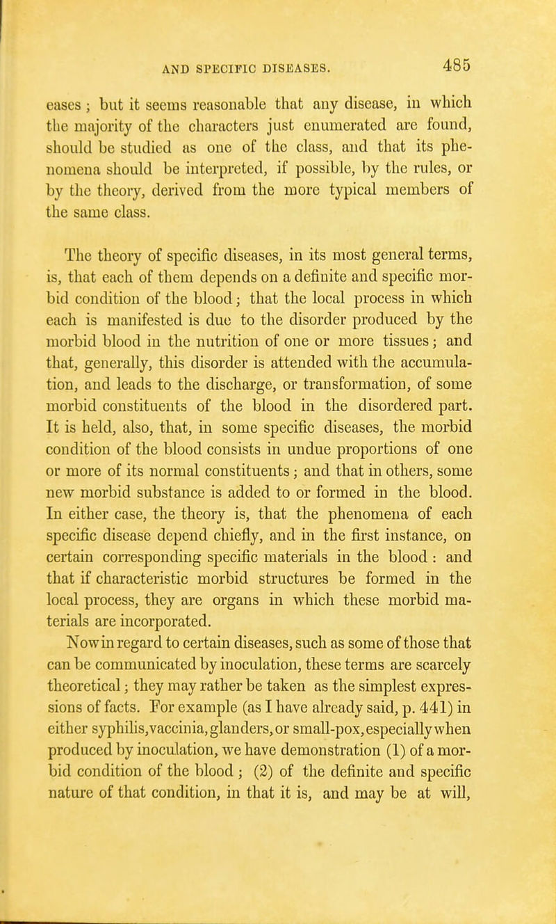 eases ; but it seems reasonable that any disease, in which the majority of the characters just enumerated arc found, should be studied as one of the class, and that its phe- nomena should be interpreted, if possible, by the rules, or by the theory, derived from the more typical members of the same class. The theory of specific diseases, in its most general terms, is, that each of them depends on a definite and specific mor- bid condition of the blood; that the local process in which each is manifested is due to the disorder produced by the morbid blood in the nutrition of one or more tissues; and that, generally, this disorder is attended with the accumula- tion, and leads to the discharge, or transformation, of some morbid constituents of the blood in the disordered part. It is held, also, that, in some specific diseases, the morbid condition of the blood consists in undue proportions of one or more of its normal constituents; and that in others, some new morbid substance is added to or formed in the blood. In either case, the theory is, that the phenomena of each specific disease depend chiefly, and in the first instance, on certain corresponding specific materials in the blood : and that if characteristic morbid structures be formed in the local process, they are organs in which these morbid ma- terials are incorporated. Now in regard to certain diseases, such as some of those that can be communicated by inoculation, these terms are scarcely theoretical; they may rather be taken as the simplest expres- sions of facts. For example (as I have already said, p. 441) in either syphilis,vaccinia, glanders, or small-pox, especially when produced by inoculation, we have demonstration (1) of a mor- bid condition of the blood ; (2) of the definite and specific nature of that condition, in that it is, and may be at will,
