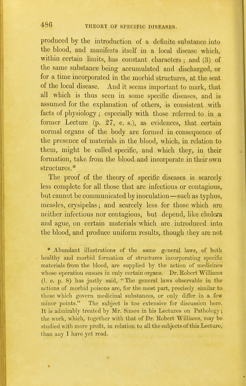 produced by the introduction of a definite substance into the blood, and manifests itself in a local disease which, within certain limits, has constant characters ; and (3) of the same substance being accumulated and discharged, or for a time incorporated in the morbid structures, at the seat of the local disease. And it seems important to mark, that all which is thus seen in some specific diseases, and is assumed for the explanation of others, is consistent with facts of physiology ; especially with those referred to in a former Lecture (p. 27, e. s.), as evidences, that certain normal organs of the body are formed in consequence of the presence of materials in the blood, which, in relation to them, might be called specific, and which they, in their formation, take from the blood and incorporate in their own structures.* The proof of the theory of specific diseases is scarcely less complete for all those that are infectious or contagious, but cannot be communicated by inoculation—such as typhus, measles, erysipelas; and scarcely less for those which are neither infectious nor contagious, but depend, hke cholei'a and ague, on certain materials which are introduced into the blood, and produce uniform results, though they are not * Abundant illustrations of tlie same general laws, of both healthy and morbid formation of structures iucorporatiug specific materials from the blood, are supplied by the action of medicines whose operation ensues in only certain organs. Dr. Hobert Williams (1. c, p. 8) has justly said, The general laws observable iu the actions of morbid poisons are, for the most part, precisely similar to those which govern medicinal substances, or only differ in a few minor points. The subject is too extensive for discussion here. It is admirably treated by Mr. Simon in his Lectui-es on Pathology; the work, which, together with that of Dr. Eobert Williams, may be studied with more profit, in relation to all the subjects of this Lecture, than any I have yet read.