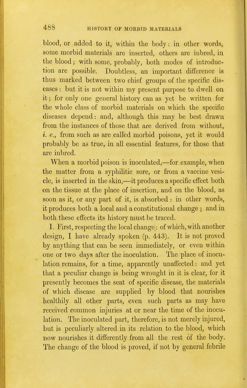 blood, or added to it, within the body: in other words, some morbid materials are inserted, others are inbred, in the blood; with some, probably, both modes of introduc- tion are possible. Doubtless, an important difference is thus marked between two chief groups of the specific dis- eases : but it is not within my present purpose to dwell on it; for only one general history can as yet be written for the whole class of morbid materials on which the specific diseases depend: and, although this may be best drawn from the instances of those that are derived from without, i. e., from such as are called morbid poisons, yet it would probably be as true, in all essential features, for those that are inbred. When a morbid poison is inoculated,—for example, when the matter from a syphilitic sore, or from a vaccine vesi- cle, is inserted in the skin,—it produces a specific effect both on the tissue at the place of insertion, and on the blood, as soon as it, or any part of it, is absorbed : in other words, it produces both a local and a constitutional change ; and in both these effects its history must be traced. I. First, respecting the local change: of which, with another design, I have already spoken (p. 443). It is not proved by anything that can be seen immediately, or even within one or two days after the inoculation. The place of inocu- lation remains, for a time, apparently unaffected: and yet that a peculiar change is being wrought in it is clear, for it presently becomes the seat of specific disease, the materials of which disease are supplied by blood that nomishes healthily all other parts, even such parts as may have received common injuries at or near the time of the inocu- lation. The inoculated part, therefore, is not merely injured, but is peculiarly altered in its relation to the blood, which now nourishes it differently from all the rest of the body. The change of the blood is proved, if not by general febrile