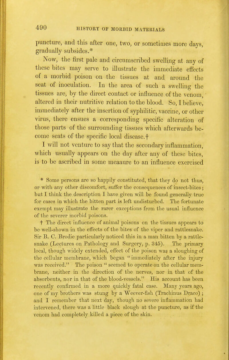 puncture, and this after one, two, or sometimes more days, gradually subsides.* Now, the first pale and circumscribed swelling at any of these bites may serve to illustrate the immediate effects of a morbid poison on the tissues at and around the seat of inoculation. In the area of such a swelling the tissues are, by the direct contact or influence of the venom, altered in theii' nutritive relation to the blood. So, I beheve, immediately after the insertion of syphilitic, vaccine, or other virus, there ensues a corresponding specific alteration of those parts of the surrounding tissues which afterwards be- come seats of the specific local disease.f I will not venture to say that the secondary inflammation, which usually appears on the day after any of these bites, is to be ascribed in some meaaure to an influence exercised * Some persons are so happily constituted, that they do not thus, or with any other discomfort, suffer the consequences of insect-bites; but I think the description I have given will be found generally true for cases in which the bitten part is left undisturbed. The fortunate exempt may illustrate the rarer exceptions from the usual influence of the severer morbid poisons. t The direct influence of animal poisons on the tissues appears to be weU-showQ in the effects of the bites of the viper aud rattlesnake. Sir B. C. Brodie particularly noticed this in a man bitten by a rattle- snake (Lectures on Pathology aud Sui'geiy, p. 345). The primary local, though widely extended, effect of the poison wa§ a sloughing of the cellular membrane, which began  immediately after the injury was received. The poison  seemed to operate on the cellular mem- brane, neither iu the direction of the nerves, nor in that of the absorbents, nor in that of the blood-vessels. His account has been recently confirmed in a more quickly fatal case. Many years ago, one of my brothers was stung by a Weever-fish (Trachiuus Draco) ; and I remember that next day, thoiigh no severe inflammation had interveued, there was a little black slough at the puncture, as if the venom had completely killed a piece of the skin.