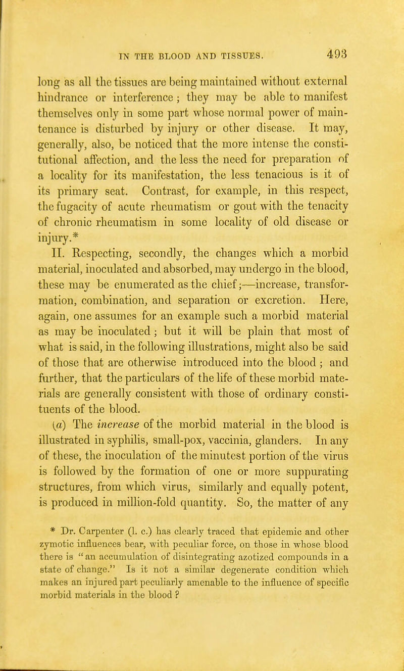 long as all the tissues are being maintained without external hindrance or interference ; they may be able to manifest themselves only in some part whose normal power of main- tenance is disturbed by injury or other disease. It may, generally, also, be noticed that the more intense the consti- tutional affection, and the less the need for preparation nf a locality for its manifestation, the less tenacious is it of its primary seat. Contrast, for example, in this respect, the fugacity of acute rheumatism or gout with the tenacity of chronic rheumatism in some locality of old disease or injury.* II. Respecting, secondly, the changes which a morbid material, inoculated and absorbed, may undergo in the blood, these may be enumerated as the chief;—increase, transfor- mation, combination, and separation or excretion. Here, again, one assumes for an example such a morbid material as may be inoculated; but it will be plain that most of what is said, in the following illustrations, might also be said of those that are otherwise introduced into the blood ; and further, that the particulars of the life of these morbid mate- rials are generally consistent with those of ordinary consti- tuents of the blood. (a) The increase of the morbid material in the blood is illustrated in syphilis, small-pox, vaccinia, glanders. In any of these, the inoculation of the minutest portion of the virus is followed by the formation of one or more suppurating structures, from which virus, similarly and equally potent, is produced in million-fold quantity. So, the matter of any * Dr. Carpenter (1. c.) has clearly traced that epidemic and other zymotic influences bear, with peculiar force, on those in whose blood there is  an accumulation of disintegrating azotized compounds in a state of change. Is it not a similar degenerate condition which makes an injured part peculiarly amenable to the influence of specific morbid materials in the blood ?