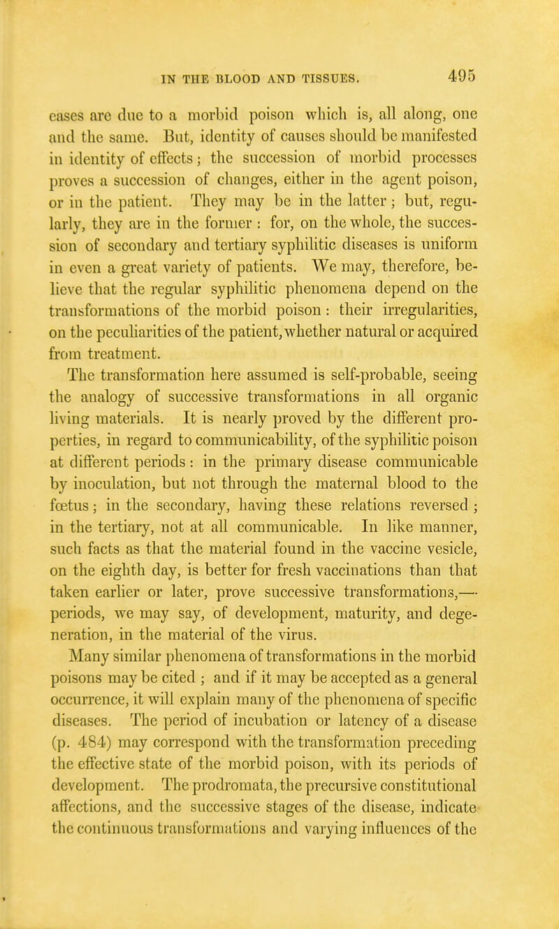 eases are due to a morbid poison which is, all along, one and the same. But, identity of causes should be manifested in identity of effects; the succession of morbid processes proves a succession of changes, either in the agent poison, or in the patient. They may be in the latter; but, regu- larly, they are in the former : for, on the whole, the succes- sion of secondary and tertiary syphilitic diseases is uniform in even a great variety of patients. We may, therefore, be- lieve that the regular syphilitic phenomena depend on the transformations of the morbid poison: their irregularities, on the pecuharities of the patient, whether natural or acquired from treatment. The transformation here assumed is self-probable, seeing the analogy of successive transformations in all organic living materials. It is nearly proved by the different pro- perties, in regard to communicability, of the syphilitic poison at different periods: in the primary disease communicable by inoculation, but not through the maternal blood to the fcetus; in the secondary, having these relations reversed ; in the tertiary, not at all communicable. In like manner, such facts as that the material found in the vaccine vesicle, on the eighth day, is better for fresh vaccinations than that taken earlier or later, prove successive transformations,—- periods, we may say, of development, maturity, and dege- neration, in the material of the virus. Many similar phenomena of transformations in the morbid poisons may be cited ; and if it may be accepted as a general occurrence, it will explain many of the phenomena of specific diseases. The period of incubation or latency of a disease (p. 484) may correspond with the transformation preceding the effective state of the morbid poison, with its periods of development. The prodromata, the precursive constitutional affections, and tlie successive stages of the disease, indicate the continuous transformations and varying influences of the