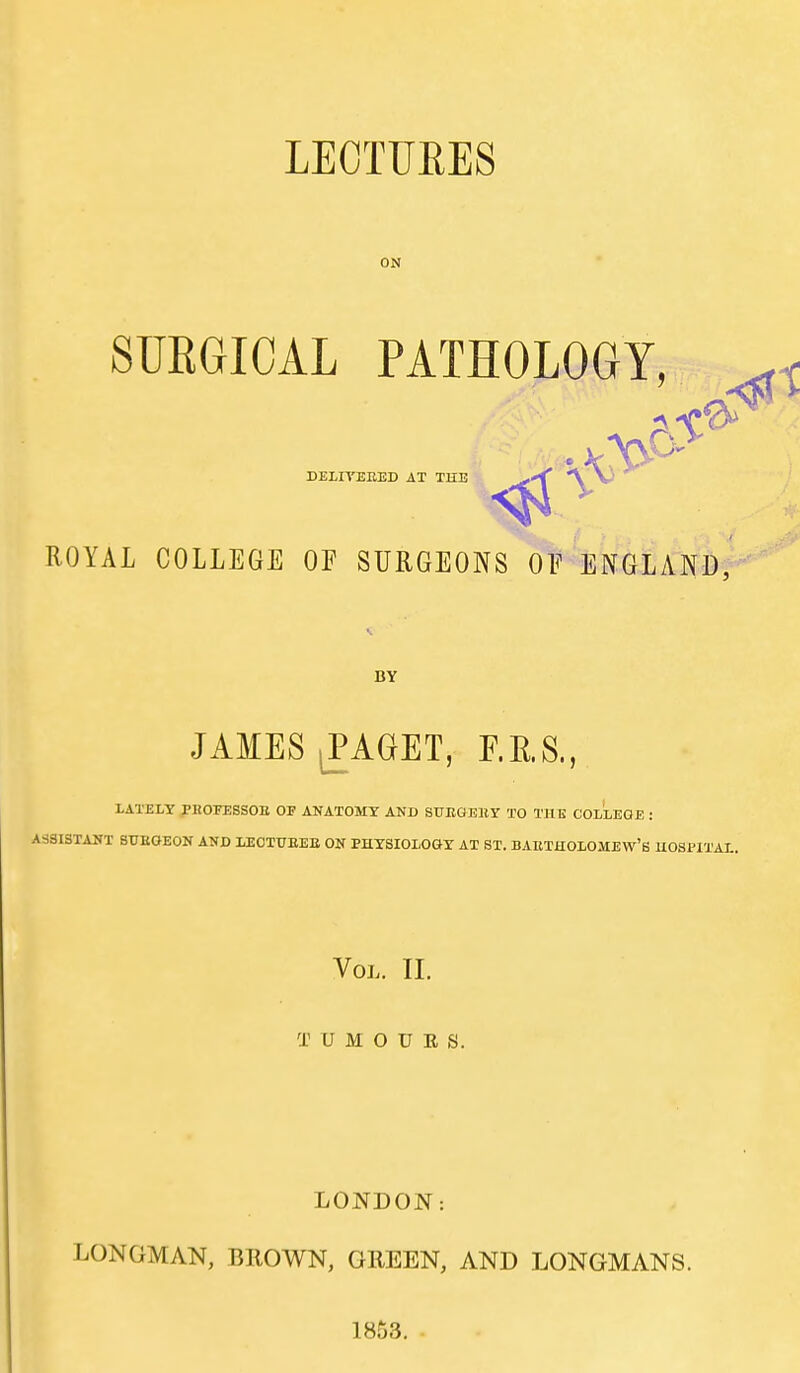 LECTUEES ON SURGICAL PATHOLOGY, DEilYEEED AT THE ROYAL COLLEGE OF SURGEONS OF ENGLAND, BY JAMES ^AGET, F.K.S., LATELY PHOFESSOE OF ANATOMY AND ST7EGEHY TO THE COLLEGE : ASSISTANT SUEGEON AND LECTITEEE ON BHYSIOLOGY AT ST. BAETHOLOMEW'S HOSPITAL. Vol. II. T U M O U E S. LONDON: LONGMAN, BROWN, GREEN, AND LONGMANS. 1853.