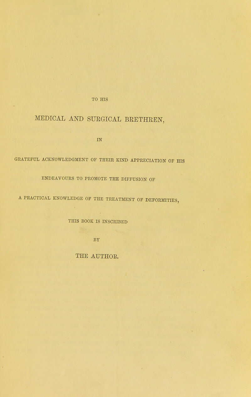 TO HIS MEDICAL AND SUEGICAL BEETHEEN, IN GRATEFUL ACKNOWLEDGMENT OF THEIR KIND APPRECIATION OF HIS ENDEAVOURS TO PROMOTE THE DIFFUSION OF A PRACTICAL KNOWLEDGE OF THE TREATMENT OF DEFORMITIES, THIS BOOK IS INSCRIBED Br THE AUTHOB.