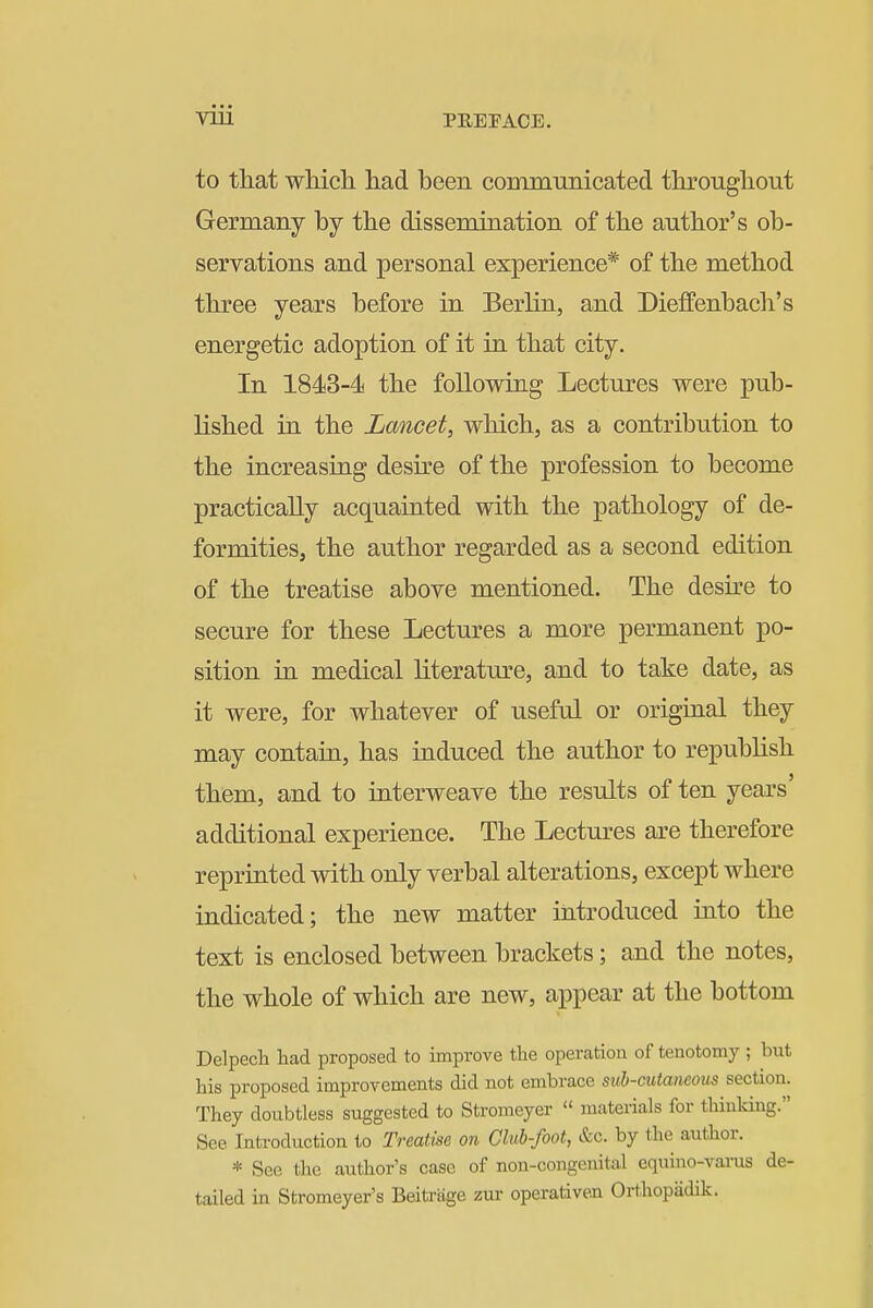 to that which had been communicated throughout Germany by the dissemination of the author's ob- servations and personal experience* of the method three years before in Berlin, and Dieffenbach's energetic adoption of it in that city. In 1843-4 the following Lectures were pub- lished in the Lancet, which, as a contribution to the increasing desire of the profession to become practically acquainted with the pathology of de- formities, the author regarded as a second edition of the treatise above mentioned. The desire to secure for these Lectures a more permanent po- sition in medical literature, and to take date, as it were, for whatever of useful or original they may contain, has induced the author to republish them, and to interweave the results of ten years' additional experience. The Lectures are therefore reprinted with only verbal alterations, except where indicated; the new matter introduced into the text is enclosed between brackets; and the notes, the whole of which are new, appear at the bottom Delpech tad proposed to improve the operation of tenotomy ; but his proposed improvements did not embrace sub-cutaneous section. They doubtless suggested to Stromeyer  materials for thinking. See Introduction to Treatise on Club-foot, &c. by the author. * See the author's case of non-congenital equino-varus de- tailed in Stromeyer's Beitrage zur operativen Orthopiidik.