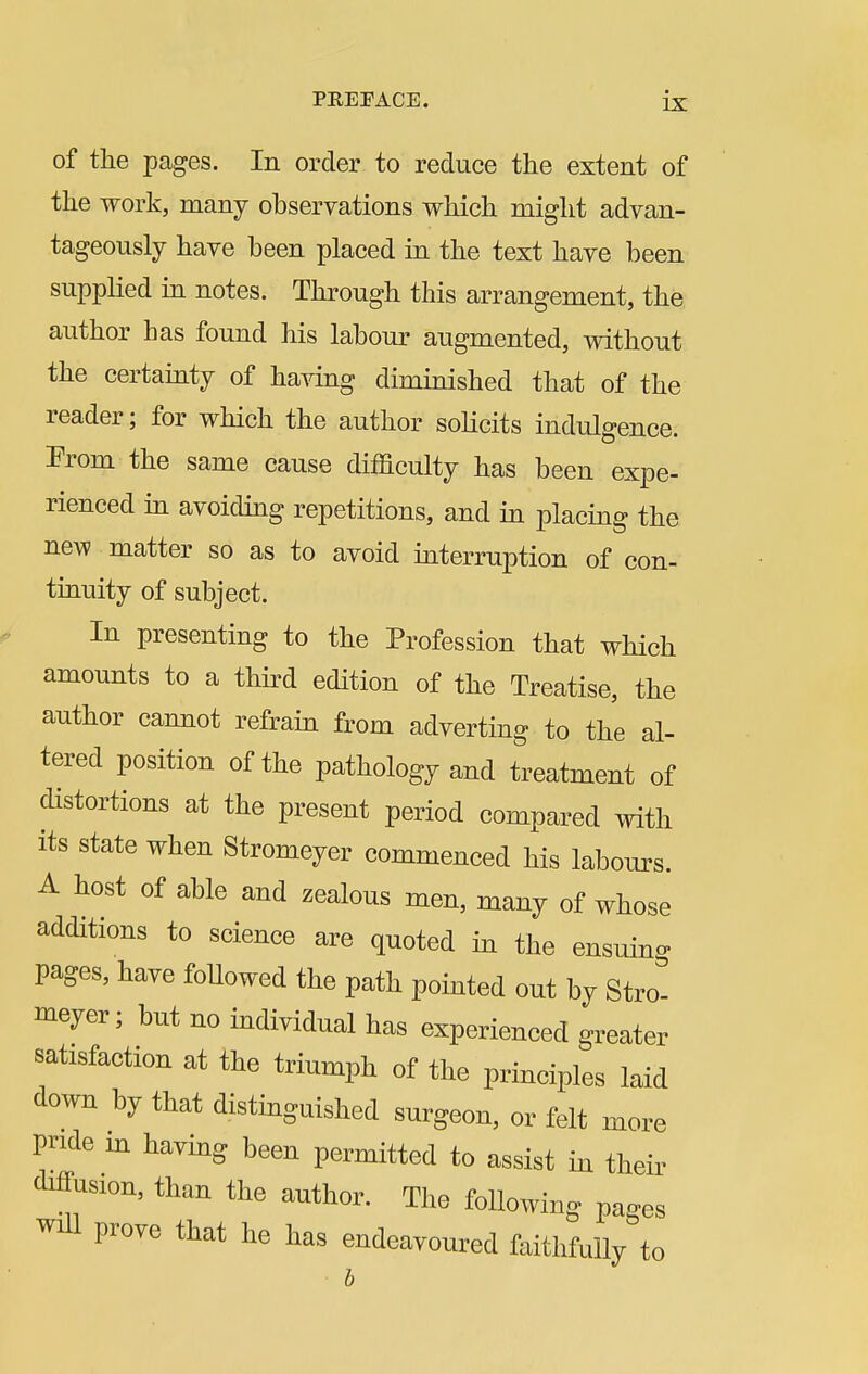 of the pages. In order to reduce the extent of the work, many observations which might advan- tageously have been placed in the text have been supplied in notes. Through this arrangement, the author has found his labour augmented, without the certainty of having diminished that of the reader; for which the author solicits indulgence. Prom the same cause difficulty has been expe- rienced in avoiding repetitions, and in placing the new matter so as to avoid interruption of con- tinuity of subject. In presenting to the Profession that which amounts to a third edition of the Treatise, the author cannot refrain from adverting to the al- tered position of the pathology and treatment of distortions at the present period compared with its state when Stromeyer commenced his labours. A host of able and zealous men, many of whose additions to science are quoted in the ensuing pages, have followed the path pointed out by Stro- meyer; but no individual has experienced greater satisfaction at the triumph of the principles laid down by that distinguished surgeon, or felt more pride m having been permitted to assist in their diffusion, than the author. The following pages will prove that he has endeavoured faithfully to