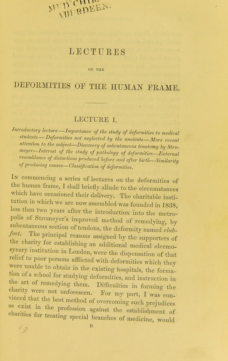 LECTURES ON THE DEFORMITIES OE THE HUMAN ERAME. LECTURE I. Introductory lecture - Importance of the study of deformities to medical students —Deformities not neglected by the ancients—More recent attention to the subject—Discovery of subcutaneous tenotomy by Stro- meyer-Interest of the study of pathology of deformities-External resemblance of distortions produced before and after birth-Similarity of producing causes—Classification of deformities. In commencing a series of lectures on the deformities of the human frame, I shall briefly allude to the circumstances which have occasioned their delivery. The charitable insti- tution in which we are now assembled was founded in 1838 Jess than two years after the introduction into the metro- polis of Stromeyer's improved method of remedying by subcutaneous section of tendons, the deformity named club- foot. Ihe principal reasons assigned by the supporters of the charity for establishing an additional medical eleemo- synary institution in London, were the dispensation of that relief to poor persons afflicted with deformities which they were unable to obtain in the existing hospitals, the forma- tion of a school for studying deformities, and instruction in the art of remedying them. Difficulties in forming the chanty were not unforeseen. For my part, I was con- vmced that the best method of overcomhig'su h prejudices as exist m the profession against the LablisUnt chanties for treating special branches of medicine, would