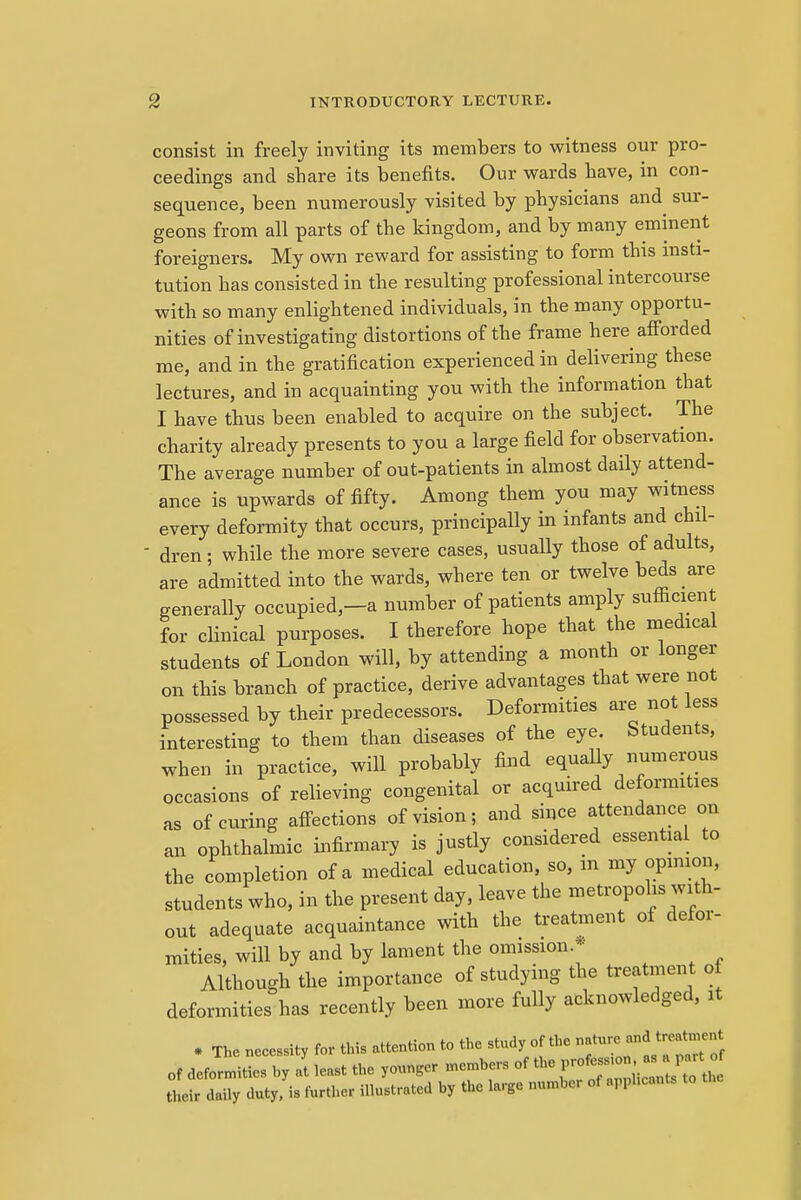 consist in freely inviting its members to witness our pro- ceedings and share its benefits. Our wards have, in con- sequence, been numerously visited by physicians and sur- geons from all parts of the kingdom, and by many eminent foreigners. My own reward for assisting to form this insti- tution has consisted in the resulting professional intercourse with so many enlightened individuals, in the many opportu- nities of investigating distortions of the frame here afforded me, and in the gratification experienced in delivering these lectures, and in acquainting you with the information that I have thus been enabled to acquire on the subject. The charity already presents to you a large field for observation. The average number of out-patients in almost daily attend- ance is upwards of fifty. Among them you may witness every deformity that occurs, principally in infants and chil- ■ dren; while the more severe cases, usually those of adults, are admitted into the wards, where ten or twelve beds are generally occupied,-a number of patients amply sufficient for clinical purposes. I therefore hope that the medical students of London will, by attending a month or longer on this branch of practice, derive advantages that were not possessed by their predecessors. Deformities are not less interesting to them than diseases of the eye. Students, when in practice, will probably find equally numerous occasions of relieving congenital or acquired deformities as of curing affections of vision; and since attendance on an ophthalmic infirmary is justly considered essential to the completion of a medical education, so, m my opinion, students who, in the present day, leave the metropolis with- out adequate acquaintance with the treatment of defor- mities, will by and by lament the omission.* Although the importance of studying the treatment of deformities has recently been more fully acknowledged, it • The necessity for this attention to the study of the nature and treatment of deformities hy at least the younger members of the ^ their daily duty, is further illustrated by the large number of applicant.