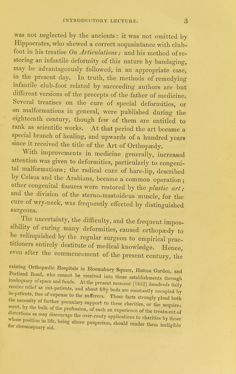 was not neglected by the ancients: it was not omitted by Hippocrates, who shewed a correct acquaintance with club- foot in his treatise On Articulations ; and his method of re- storing an infantile deformity of this nature by bandaging, may be advantageously followed, in an appropriate case, in the present day. In truth, the methods of remedying infantile club-foot related by succeeding authors are but different versions of the precepts of the father of medicine. Several treatises on the cure of special deformities, or on malformations in general, were published during the eighteenth century, though few of them are entitled to rank as scientific works. At that period the art became a special branch of healing, and upwards of a hundred years since it received the title of the Art of Orthopaedy. With improvements in medicine generally, increased attention was given to deformities, particularly to congeni- tal malformations; the radical cure of hare-lip, described by Celsus and the Arabians, became a common operation; other congenital fissures were restored by the plastic art; and the division of the sterno-mastoideus muscle, for the cure of wry-neck, was frequently effected by distinguished surgeons. The uncertainty, the difficulty, and the frequent impos- sibility of curing many deformities, caused orthopaady to be relinquished by the regular surgeon to empirical prac- titioners entirely destitute of medical knowledge. Hence, even after the commencement of the present century, the existing Orthopedic Hospitals in Bloomsbury Square, Hatton Garden, and Port and Road, who cannot be received into those establishments through n dequacy of space and funds. Atthe present moment (1852) hundreds daUy ecewe rebef as out-patients, and about fifty beds are constantly occupied by n-pat,ents, free of expense to the sufferers. These facts strongly plead both 1777 PeCUDiary SlW°rt t0 thCSe « the acqu ent, by the bulk of the profession, of such an experience of the treatment of fetetu. as may discourage the over-ready applications to chari^s bv hose