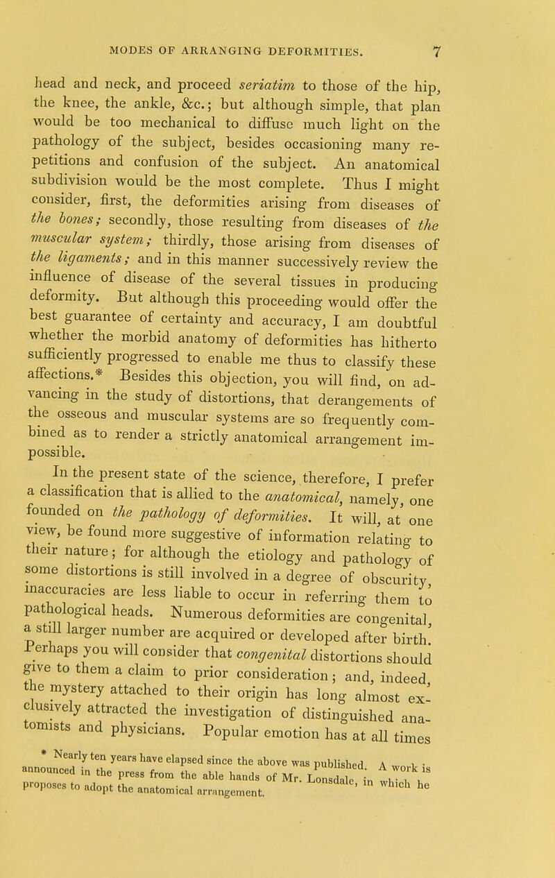 head and neck, and proceed seriatim to those of the hip, the knee, the ankle, &c; but although simple, that plan would be too mechanical to diffuse much light on the pathology of the subject, besides occasioning many re- petitions and confusion of the subject. An anatomical subdivision would be the most complete. Thus I might consider, first, the deformities arising from diseases of the bones; secondly, those resulting from diseases of the muscular system; thirdly, those arising from diseases of the ligaments; and in this manner successively review the influence of disease of the several tissues in producing deformity. But although this proceeding would offer the best guarantee of certainty and accuracy, I am doubtful whether the morbid anatomy of deformities has hitherto sufficiently progressed to enable me thus to classify these affections.* Besides this objection, you will find, on ad- vancing in the study of distortions, that derangements of the osseous and muscular systems are so frequently com- bined as to render a strictly anatomical arrangement im- possible. In the present state of the science, therefore, I prefer a classification that is allied to the anatomical, namely, one founded on the pathology of deformities. It will, at' one view, be found more suggestive of information relating to their nature; for although the etiology and pathoW of some distortions is still involved in a degree of obscurity inaccuracies are less liable to occur in referring them to pathological heads. Numerous deformities are congenital a still larger number are acquired or developed after birth' Perhaps you will consider that congenital distortions should give to them a claim to prior consideration; and, indeed the mystery attached to their origin has long almost ex' clusively attracted the investigation of distinguished ana- tomists and physicians. Popular emotion has at all times * Nearly ten years have elapsed since the above was published A w„ i, • announced in the press from the able hands of Mr. Lon 1 ,e in t, , proposes to adopt the anatomical arrangement. ' Wh'Ch he