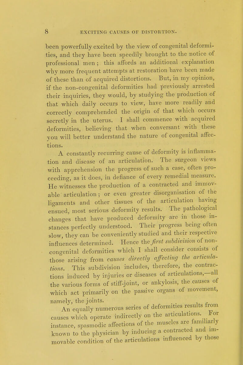 been powerfully excited by the view of congenital deformi- ties, and they have been speedily brought to the notice of professional men ; this affords an additional explanation why more frequent attempts at restoration have been made of these than of acquired distortions. But, in my opinion, if the non-congenital deformities had previously arrested their inquiries, they would, by studying the production of that which daily occurs to view, have more readily and correctly comprehended the origin of that which occurs secretly in the uterus. I shall commence with acquired deformities, believing that when conversant with these you will better understand the nature of congenital affec- tions. A constantly recurring cause of deformity is inflamma- tion and disease of an articulation. The surgeon views with apprehension the progress of such a case, often pro- ceeding, as it does, in defiance of every remedial measure. He witnesses the production of a contracted and immov- able articulation; or even greater disorganisation of the ligaments and other tissues of the articulation having ensued, most serious deformity results. The pathological changes that have produced deformity are in those in- stances perfectly understood. Their progress being often slow, they can be conveniently studied and their respective influences determined. Hence the first subdivision of non- congenital deformities which I shall consider consists of those arising from causes directly affecting the articula- tions. This subdivision includes, therefore, the contrac- tions induced by injuries or diseases of articulations-all the various forms of stiff-joint, or ankylosis, the causes of which act primarily on the passive organs of movement, namely, the joints. An equally numerous series of deformities results from causes which operate indirectly on the articulations. For instance, spasmodic affections of the muscles are familiarly known to the physician by inducing a contracted and im- movable condition of the articulations influenced by those