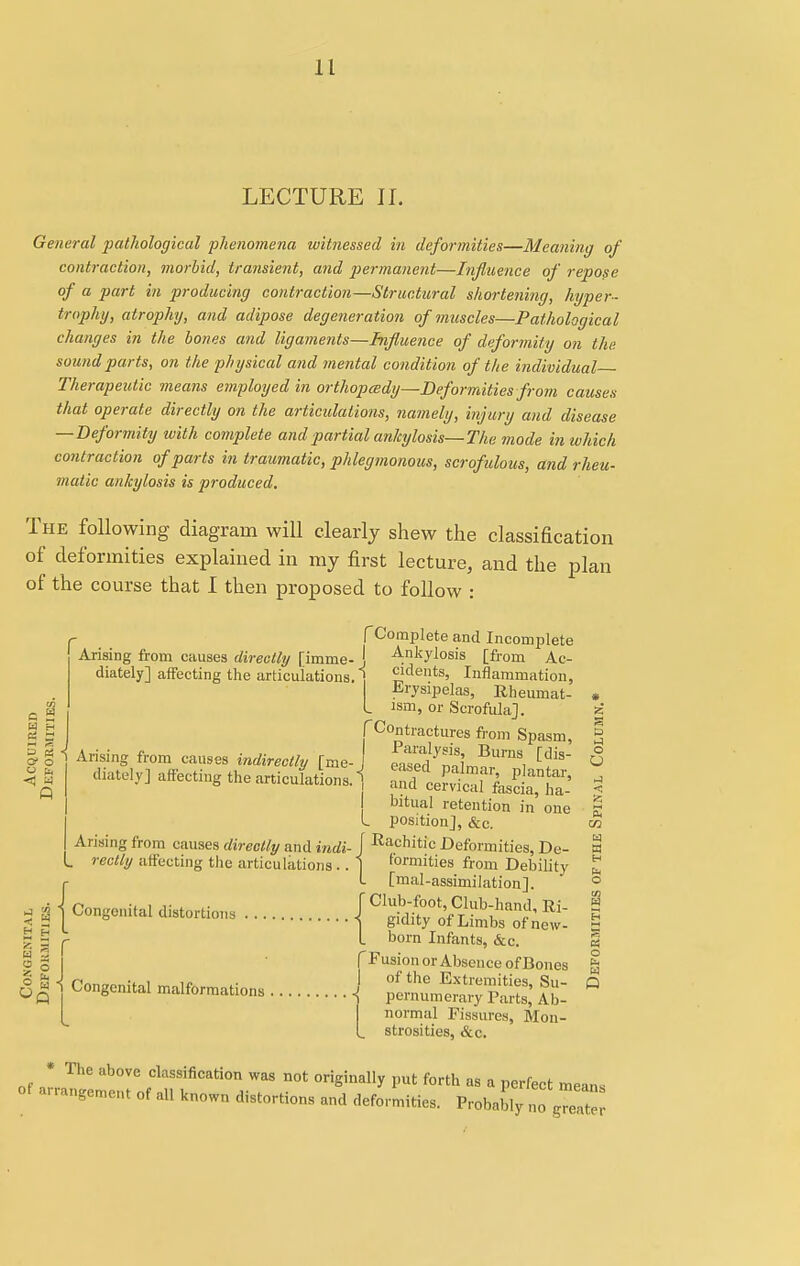 LECTURE II. General pathological 'phenomena witnessed in deformities—Meaning of contraction, morbid, transient, and permanent—Influence of repose of a part in producing contraction—Structural shortening, hyper- trophy, atrophy, and adipose degeneration of muscles—Pathological changes in the bones and ligaments—Influence of deformity on the sound parts, on the physical and mental condition of the individual Therapeutic means employed in orthopcedy—Deformities from causes that operate directly on the articidations, namely, injury and disease — Deformity with complete and partial ankylosis—The mode in which contraction of parts in traumatic, phlegmonous, scrofulous, and rheu- matic ankylosis is produced. The following diagram will clearly shew the classification of deformities explained in my first lecture, and the plan of the course that I then proposed to follow : [Complete and Incomplete Arising from causes directly [imme- J Ankylosis [fi'orn Ac- diately] affecting the articulations. 1 dents, Inflammation, a 2 W H 2 3 0 3 < & a ' o fa *3 Erysipelas, Rheumat- ism, or Scrofula], (Contractures from Spasm, 3 Arising from causes indirectly [me-J eaS^l^™, ^ « diately] affecting the articufatLs. Z^^^l * I bitual retention in' one £ I position], &c. t» Arising from causes directly and iridi- J Rachitic Deformities, De- W rectly affecting the articulations .. 1 formities from Debility £ I [mal-assimilation]. ° I i | j S&SSiZhS: 1 Sir L born Infants, &c. g Fusion or Absence of Bones m 2 S o 6 q 1 Congenital malformations of the Extremities, Su- Q pernumerary Parts, Ab- normal Fissures, Mon- . strosities, &c. * The above classification was not originally put forth as a perfect mean* o« arrangement of al, known distortions and deformities. Pr6W^££