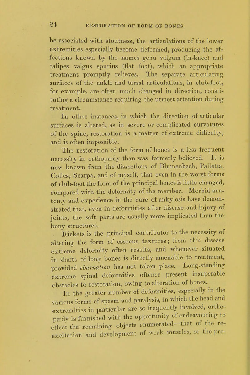 RESTORATION OF FORM OF BONKS. be associated with stoutness, the articulations of the lower extremities especially become deformed, producing the af- fections known by the names genu valgum (in-knee) and talipes valgus spurius (flat foot), which an appropriate treatment promptly relieves. The separate articulating surfaces of the ankle and tarsal articulations, in club-foot, for example, are often much changed in direction, consti- tuting a circumstance requiring the utmost attention during treatment. In other instances, in which the direction of articular surfaces is altered, as in severe or complicated curvatures of the spine, restoration is a matter of extreme difficulty, and is often impossible. The restoration of the form of bones is a less frequent necessity in orthopaedy than was formerly believed. It is now known from the dissections of Blumenbach, Palletta, Colles, Scarpa, and of myself, that even in the worst forms of club-foot the form of the principal bones is little changed, compared with the deformity of the member. Morbid ana- tomy and experience in the cure of ankylosis have demon- strated that, even in deformities after disease and injury of joints, the soft parts are usually more implicated than the bony structures. Rickets is the principal contributor to the necessity of altering the form of osseous textures; from this disease extreme deformity often results, and whenever situated in shafts of long bones is directly amenable to treatment, provided eburnation has not taken place. Long-standing extreme spinal deformities oftener present insuperable obstacles to restoration, owing to alteration of bones. In the greater number of deformities, especially in the various forms of spasm and paralysis, in which the head and extremities in particular are so frequently involved, ortho- paedy is furnished with the opportunity of endeavouring to effect the remaining objects enumerated-that of the re- excitation and development of weak muscles, or the pro-