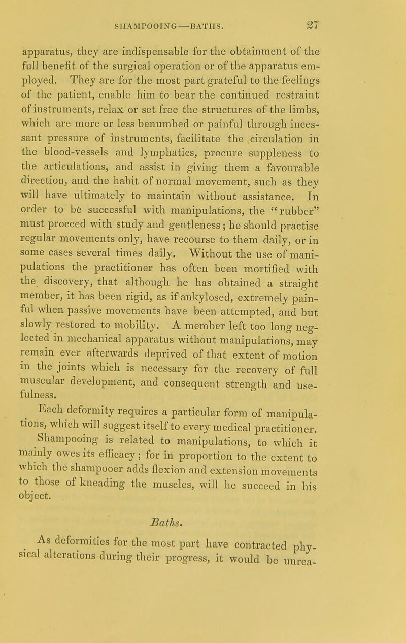 apparatus, they are indispensable for the obtainment of the full benefit of the surgical operation or of the apparatus em- ployed. They are for the most part grateful to the feelings of the patient, enable him to bear the continued restraint of instruments, relax or set free the structures of the limbs, which are more or less benumbed or painful through inces- sant pressure of instruments, facilitate the circulation in the blood-vessels and lymphatics, procure suppleness to the articulations, and assist in giving them a favourable direction, and the habit of normal movement, such as they will have ultimately to maintain without assistance. In order to be successful with manipulations, the rubber must proceed with study and gentleness ; he should practise regular movements only, have recourse to them daily, or in some cases several times daily. Without the use of mani- pulations the practitioner has often been mortified with the discovery, that although he has obtained a straight member, it has been rigid, as if ankylosed, extremely pain- ful when passive movements have been attempted, and but slowly restored to mobility. A member left too long neg- lected in mechanical apparatus without manipulations, may remain ever afterwards deprived of that extent of motion m the joints which is necessary for the recovery of full muscular development, and consequent strength and use- fulness. Each deformity requires a particular form of manipula- tions, which will suggest itself to every medical practitioner. Shampooing is related to manipulations, to which it mainly owes its efficacy ; for in proportion to the extent to which the shampooer adds flexion and extension movements to those of kneading the muscles, will he succeed in his object. Baths. As deformities for the most part have contracted phy- sical alterations during their progress, it would be unrea-