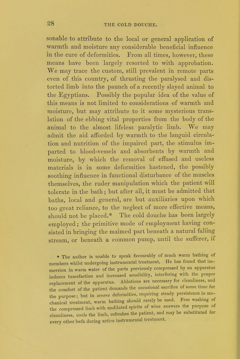 THE COLD DOUCHE. sonable to attribute to the local or general application of warmth and moisture any considerable beneficial influence in the cure of deformities. From all times, however, these means have been largely resorted to with approbation. We may trace the custom, still prevalent in remote parts even of this country, of thrusting the paralysed and dis- torted limb into the paunch of a recently slayed animal to the Egyptians. Possibly the popular idea of the value of this means is not limited to considerations of warmth and moisture, but may attribute to it some mysterious trans- lation of the ebbing vital properties from the body of the animal to the almost lifeless paralytic limb. We may admit the aid afforded by warmth to the languid circula- tion and nutrition of the impaired part, the stimulus im- parted to blood-vessels and absorbents by warmth and moisture, by which the removal of effused and useless materials is in some deformities hastened, the possibly soothing influence in functional disturbance of the muscles themselves, the ruder manipulation which the patient will tolerate in the bath; but after all, it must be admitted that baths, local and general, are but auxiliaries upon which too great reliance, to the neglect of more effective means, should not be placed.* The cold douche has been largely employed; the primitive mode of employment having con- sisted in bringing the maimed part beneath a natural falling stream, or beneath a common pump, until the sufferer, if • The author is unahle to speak favourably of much warm bathing of members whilst undergoing instrumental treatment. He has found that im- mersion in warm water of the parts previously compressed by an apparatus induces tumefaction and increased sensibility, interfering with the proper replacement of the apparatus. Ablutions are necessary for cleanliness, and the comfort of the patient demands the occasional sacrifice of some time for the purpose; but in severe deformities, requiring steady persistence in me- chanical treatment, warm bathing should rarely be used. Free washing of the compressed limb with undiluted spirits of wine answers the purpose of cleanliness, cools the limb, refreshes the patient, and may be substituted for every other bath during active instrumental treatment.
