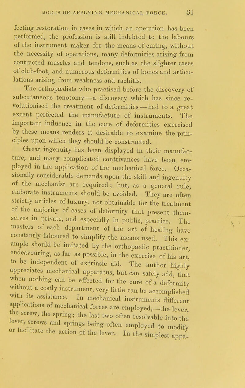 fecting restoration in cases in which an operation has been performed, the profession is still indebted to the labours of the instrument maker for the means of curing, without the necessity of operations, many deformities arising from contracted muscles and tendons, such as the slighter cases of club-foot, and numerous deformities of bones and articu- lations arising from weakness and rachitis. The orthopaedists who practised before the discovery of subcutaneous tenotomy—a discovery which has since re- volutionised the treatment of deformities —had to a great extent perfected the manufacture of instruments. The important influence in the cure of deformities exercised by these means renders it desirable to examine the prin- ciples upon which they should be constructed. Great ingenuity has been displayed in their manufac- ture, and many complicated contrivances have been em- ployed in the application of the mechanical force. Occa- sionally considerable demands upon the skill and ingenuity of the mechanist are required; but, as a general rule, elaborate instruments should be avoided. They are often strictly articles of luxury, not obtainable for the treatment of the majority of cases of deformity that present them- selves in private, and especially in public, practice. The masters of each department of the art of healing have constantly laboured to simplify the means used. This ex- ample should be imitated by the orthopaedic practitioner endeavouring, as far as possible, in the exercise of his art,' to be independent of extrinsic aid. The author highly appreciates mechanical apparatus, but can safely add, that when nothing can be effected for the cure of a deformity without a costly instrument, very little can be accomplished with its assistance. In mechanical instruments different applications of mechanical forces are employed,—the lever the screw, the spring; the last two often resolvable into the lever, screws and springs being often employed to modify or facilitate the action of the lever. In the simplest appa-