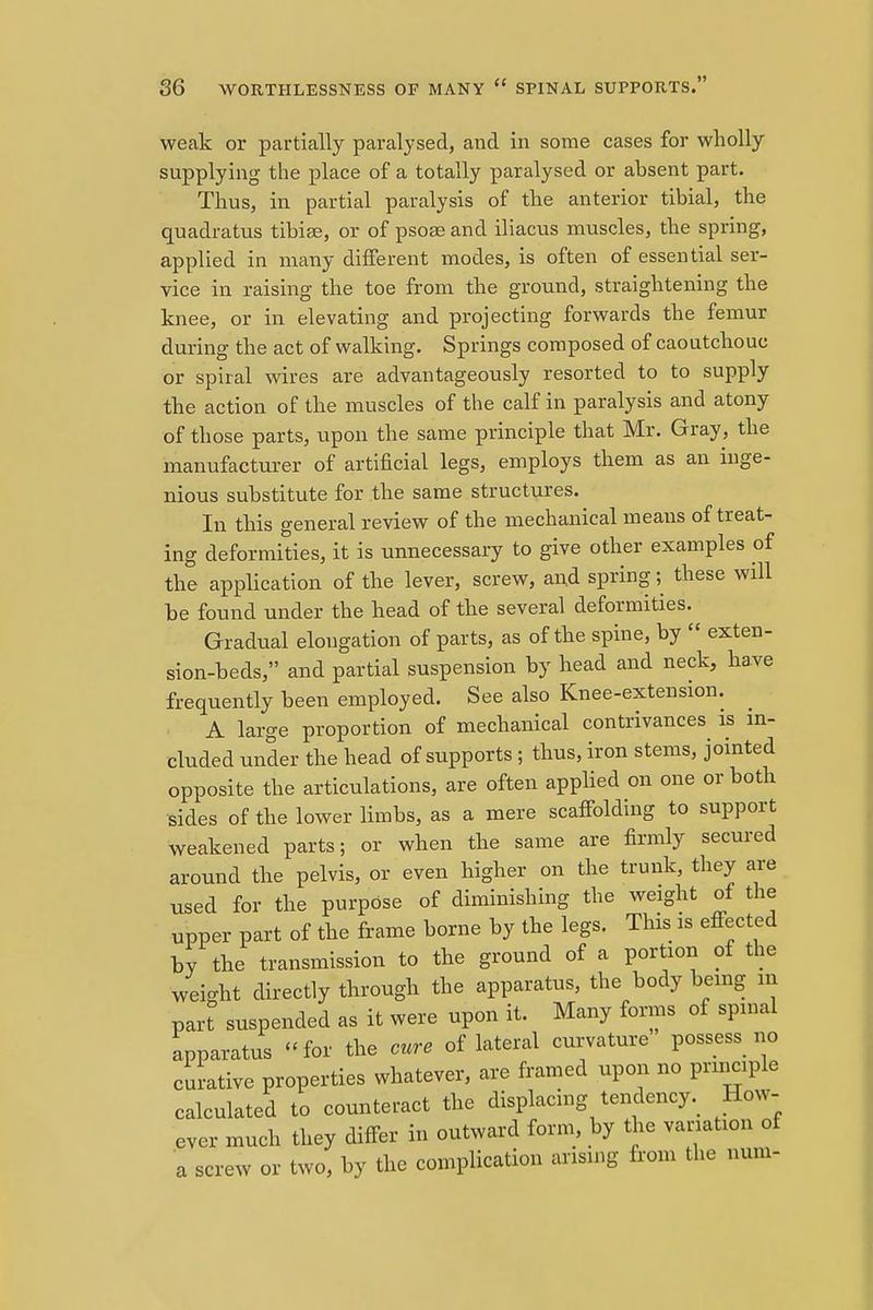 weak or partially paralysed, and in some cases for wholly- supplying the place of a totally paralysed or absent part. Thus, in partial paralysis of the anterior tibial, the quadratus tibiae, or of psoae and iliacus muscles, the spring, applied in many different modes, is often of essential ser- vice in raising the toe from the ground, straightening the knee, or in elevating and projecting forwards the femur during the act of walking. Springs composed of caoutchouc or spiral wires are advantageously resorted to to supply the action of the muscles of the calf in paralysis and atony of those parts, upon the same principle that Mr. Gray, the manufacturer of artificial legs, employs them as an inge- nious substitute for the same structures. In this general review of the mechanical means of treat- ing deformities, it is unnecessary to give other examples of the application of the lever, screw, and spring; these will he found under the head of the several deformities. Gradual elongation of parts, as of the spine, by  exten- sion-beds, and partial suspension by head and neck, have frequently been employed. See also Knee-extension. A large proportion of mechanical contrivances is in- cluded under the head of supports ; thus, iron stems, jointed opposite the articulations, are often applied on one or both sides of the lower limbs, as a mere scaffolding to support weakened parts; or when the same are firmly secured around the pelvis, or even higher on the trunk, they are used for the purpose of diminishing the weight of the upper part of the frame borne by the legs. This is effected by the transmission to the ground of a portion of the weight directly through the apparatus, the body being m part suspended as it were upon it. Many forms of spinal apparatus for the cure of lateral curvature possess no curative properties whatever, are framed upon no principle calculated to counteract the displacing tendency. How- ever much they differ in outward form, by the variation of a screw or two, by the complication arising from the num-