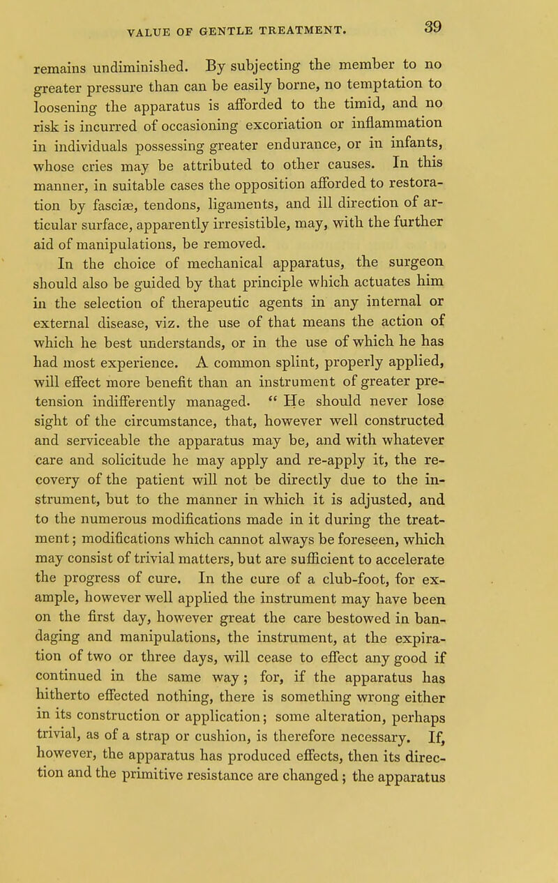 VALUE OF GENTLE TREATMENT. remains undiminished. By subjecting the member to no greater pressure than can be easily borne, no temptation to loosening the apparatus is afforded to the timid, and no risk is incurred of occasioning excoriation or inflammation in individuals possessing greater endurance, or in infants, whose cries may be attributed to other causes. In this manner, in suitable cases the opposition afforded to restora- tion by fasciae, tendons, ligaments, and ill direction of ar- ticular surface, apparently irresistible, may, with the further aid of manipulations, be removed. In the choice of mechanical apparatus, the surgeon should also be guided by that principle which actuates him in the selection of therapeutic agents in any internal or external disease, viz. the use of that means the action of which he best understands, or in the use of which he has had most experience. A common splint, properly applied, will effect more benefit than an instrument of greater pre- tension indifferently managed.  He should never lose sight of the circumstance, that, however well constructed and serviceable the apparatus may be, and with whatever care and solicitude he may apply and re-apply it, the re- covery of the patient will not be directly due to the in- strument, but to the manner in which it is adjusted, and to the numerous modifications made in it during the treat- ment ; modifications which cannot always be foreseen, which may consist of trivial matters, but are sufficient to accelerate the progress of cure. In the cure of a club-foot, for ex- ample, however well applied the instrument may have been on the first day, however great the care bestowed in ban- daging and manipulations, the instrument, at the expira- tion of two or three days, will cease to effect any good if continued in the same way; for, if the apparatus has hitherto effected nothing, there is something wrong either in its construction or application; some alteration, perhaps trivial, as of a strap or cushion, is therefore necessary. If, however, the apparatus has produced effects, then its direc- tion and the primitive resistance are changed; the apparatus