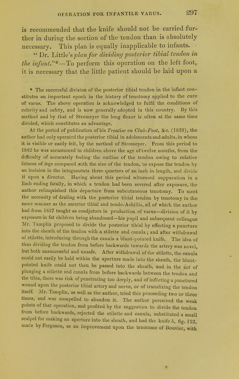 OPERATION FOR INFANTILE VARUS. is recommended that the knife should not be carried fur- ther in during the section of the tendon than is absolutely necessary. This plan is equally inapplicable to infants.  Dr. Littles plan for dividing posterior tibial tendon in the infant.*—To perforin this operation on the left foot, it is necessary that the little patient should be laid upon a * The successful division of the posterior tibial tendon in the infant con- stitutes an important epoch in the history of tenotomy applied to the cure of varus. The above operation is acknowledged to fulfil the conditions of celerity and safety, and is now generally adopted in this country. By this method and by that of Stromeyer the long flexor is often at the same time divided, which constitutes an advantage. At the period of publication of his Treatise on Club-Foot, &c. (1839), the author had only operated the posterior tibial in adolescents and adults, in whom it is visible or easily felt, by the method of Stromeyer. From this period to 184-2 he was accustomed in children above the age of twelve months, from the difficulty of accurately feeling the outline of the tendon owing to relative fatness of legs compared with the size of the tendon, to expose the tendon by an incision in the integuments three quarters of an inch in length, and divide it upon a director. Having about this period witnessed suppuration in a limb ending fatally, in which a tendon had been severed after exposure, the author relinquished this departure from subcutaneous tenotomy. To meet the necessity of dealing with the posterior tibial tendon by tenotomy in the same manner as the anterior tibial and tendo-Achillis, all of which the author had from 1837 taught as coadjutors in production of varus—division of it by exposure in fat children being abandoned—his pupil and subsequent colleague Mr. Tamplin proposed to divide the posterior tibial by effecting a puncture into the sheath of the tendon with a stilette and canula; and after withdrawal ot stilette, introducing through the canula a blunt-pointed knife. The idea of thus dividing the tendon from before backwards towards the artery was novel, but both unsuccessful and unsafe. After withdrawal of the stilette, the canula could not easily be held within the aperture made into the sheath, the blunt- pointed knife could not then be passed into the sheath, and in the act of plunging a stilette and canula from before backwards between the tendon and the tibia, there was risk of penetrating too deeply, and of inflicting a punctured wound upon the posterior tibial artery and nerve, or of transfixing the tendon itself. Mr. Tamplin, as well as the author, tried this proceeding two or three times, and was compelled to abandon it. The author perceived the weak points of that operation, and profited by the suggestion to divide the tendon from before backwards, rejected the stilette and canula, substituted a small scalpel for making an aperture into the sheath, and had the knife b, fig. 122, made by Ferguson, as an improvement upon the tenotome of Bouvier, with ♦