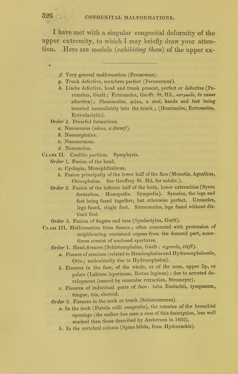 I have met with a singular congenital deformity of the upper extremity, to which I may briefly draw your atten- tion. Here are models (exhibiting them) of the upper ex- f. Very general malformation (Perosomus). g. Trunk defective, members perfect (Perocormus). h. Limbs defective, head and trunk present, perfect or defective (Pe- romelus, Gurlt; Ectromeles, Geoffr. St. Hil., eKTpo>e?i>, to cause abortion); Phocomeles, ty<i>Ki\, a seal, hands and feet being inserted immediately into the trunk ; (Hemimeles, Ectromeles, Ectrodactylie). Order 2. Dwarfed formations. a. Nanosomus (vdvos, a dwarf). b. Nanocephalus. c. Nanocormus. d. Nanomelus. Class II. Coalitio partium. Symphysis. Order 1. Fusion of the head. a. Cyclopia, Monophthalmus. b. Fusion principally of the lower half of the face (Monotia, Agnathus, Otocephalus. See Geoffroy St. Hil. for subdiv.). Order 2. Fusion of the inferior half of the body, lower extremities (Syren formation. Monopodia. Sympodia). Symeles, the legs and feet being fused together, but otherwise perfect. Uromeles, legs fused, single foot. Sirenomoles, legs fused without dis- tinct foot. Order 3. Fusion of fingers and toes (Syndactylus, Gurlt). Class III. Malformation from fissure ; often connected with protrusion of neighbouring contained organs from the fissured part, some- times consist of unclosed apertures. Order 1. Head-fissures (Schistocephalus, Gurlt; <rxicrr6s, cleft). a. Fissure of cranium (related to Hemicephalus and Hydrencephalocele, Otto ; undoubtedly due to Hydrocephalus). b. Fissures in the face, of the whole, or of the nose, upper lip, or palate (Labium leporinum, Rictus lupinus) ; due to arrested de- velopment (caused by muscular retraction, Stromeyer). c. Fissures of individual parts of face: tuba Eustachii, tympanum, tongue, iris, choroid. Order 2. Fissures in the neck or trunk (Schistocormus). a. In the neck (Fistula colli congenita), the remains of the bronchial openings (the author has seen a case of this description, less well marked than those described by Ascherson in 1832). b. In the vertebral column (Spina bifida, from Hydiorachis).