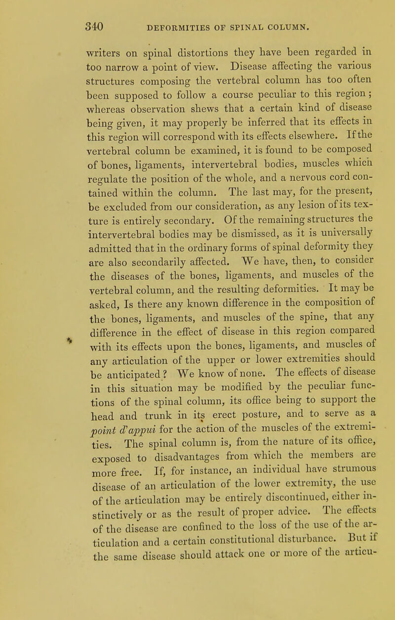 writers on spinal distortions they have been regarded in too narrow a point of view. Disease affecting the various structures composing the vertebral column has too often been supposed to follow a course peculiar to this region ; whereas observation shews that a certain kind of disease being given, it may properly be inferred that its effects in this region will correspond with its effects elsewhere. If the vertebral column be examined, it is found to be composed of bones, ligaments, intervertebral bodies, muscles which regulate the position of the whole, and a nervous cord con- tained within the column. The last may, for the present, be excluded from our consideration, as any lesion of its tex- ture is entirely secondary. Of the remaining structures the intervertebral bodies may be dismissed, as it is universally admitted that in the ordinary forms of spinal deformity they are also secondarily affected. We have, then, to consider the diseases of the bones, ligaments, and muscles of the vertebral column, and the resulting deformities. It may be asked, Is there any known difference in the composition of the bones, ligaments, and muscles of the spine, that any difference in the effect of disease in this region compared with its effects upon the bones, ligaments, and muscles of any articulation of the upper or lower extremities should be anticipated ? We know of none. The effects of disease in this situation may be modified by the peculiar func- tions of the spinal column, its office being to support the head and trunk in its erect posture, and to serve as a point oVappui for the action of the muscles of the extremi- ties. The spinal column is, from the nature of its office, exposed to disadvantages from which the members are more free. If, for instance, an individual have strumous disease of an articulation of the lower extremity, the use of the articulation may be entirely discontinued, either in- stinctively or as the result of proper advice. The effects of the disease are confined to the loss of the use of the ar- ticulation and a certain constitutional disturbance. But if the same disease should attack one or more of the articu-