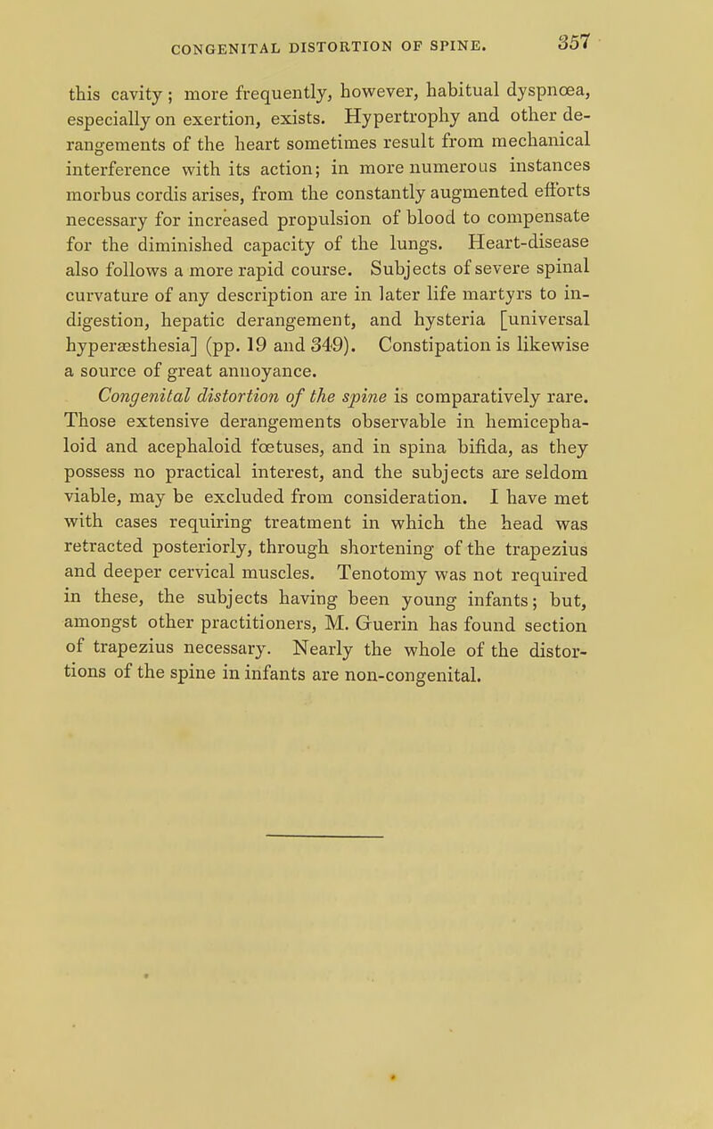 CONGENITAL DISTORTION OF SPINE. this cavity; more frequently, however, habitual dyspnoea, especially on exertion, exists. Hypertrophy and other de- rangements of the heart sometimes result from mechanical interference with its action; in more numerous instances morbus cordis arises, from the constantly augmented efforts necessary for increased propulsion of blood to compensate for the diminished capacity of the lungs. Heart-disease also follows a more rapid course. Subjects of severe spinal curvature of any description are in later life martyrs to in- digestion, hepatic derangement, and hysteria [universal hyperesthesia] (pp. 19 and 349). Constipation is likewise a source of great annoyance. Congenital distortion of the spine is comparatively rare. Those extensive derangements observable in hemicepha- loid and acephaloid foetuses, and in spina bifida, as they possess no practical interest, and the subjects are seldom viable, may be excluded from consideration. I have met with cases requiring treatment in which the head was retracted posteriorly, through shortening of the trapezius and deeper cervical muscles. Tenotomy was not required in these, the subjects having been young infants; but, amongst other practitioners, M. Guerin has found section of trapezius necessary. Nearly the whole of the distor- tions of the spine in infants are non-congenital.