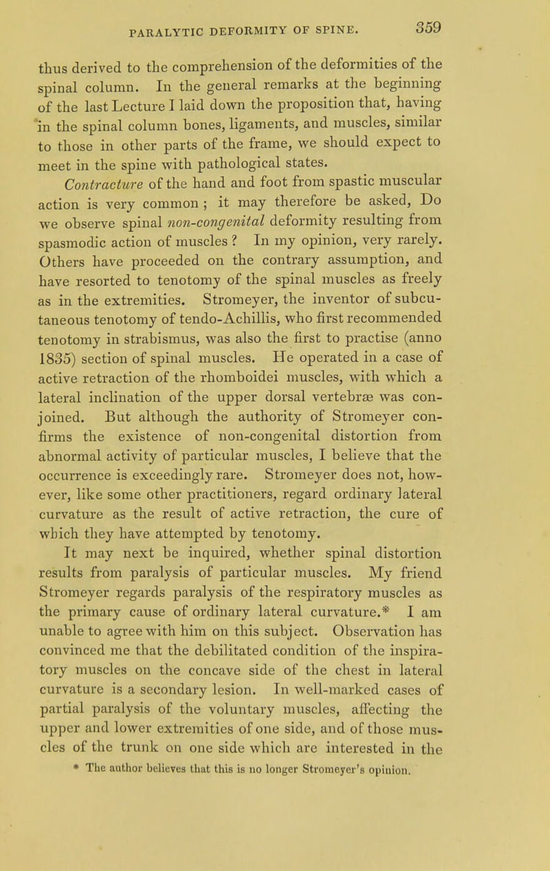 thus derived to the comprehension of the deformities of the spinal column. In the general remarks at the beginning of the last Lecture I laid down the proposition that, having in the spinal column bones, ligaments, and muscles, similar to those in other parts of the frame, we should expect to meet in the spine with pathological states. Contracture of the hand and foot from spastic muscular action is very common ; it may therefore be asked, Do we observe spinal non-congenital deformity resulting from spasmodic action of muscles ? In my opinion, very rarely. Others have proceeded on the contrary assumption, and have resorted to tenotomy of the spinal muscles as freely as in the extremities. Stromeyer, the inventor of subcu- taneous tenotomy of tendo-Achillis, who first recommended tenotomy in strabismus, was also the first to practise (anno 1835) section of spinal muscles. He operated in a case of active retraction of the rhomboidei muscles, with which a lateral inclination of the upper dorsal vertebras was con- joined. But although the authority of Stromeyer con- firms the existence of non-congenital distortion from abnormal activity of particular muscles, I believe that the occui'rence is exceedingly rare. Stromeyer does not, how- ever, like some other practitioners, regard ordinary lateral curvature as the result of active retraction, the cure of which they have attempted by tenotomy. It may next be inquired, whether spinal distortion results from paralysis of particular muscles. My friend Stromeyer regards paralysis of the respiratory muscles as the primary cause of ordinary lateral curvature.* I am unable to agree with him on this subject. Observation has convinced me that the debilitated condition of the inspira- tory muscles on the concave side of the chest in lateral curvature is a secondary lesion. In well-marked cases of partial paralysis of the voluntary muscles, affecting the upper and lower extremities of one side, and of those mus- cles of the trunk on one side which are interested in the * The author believes that this is no longer Stromeyer's opinion.
