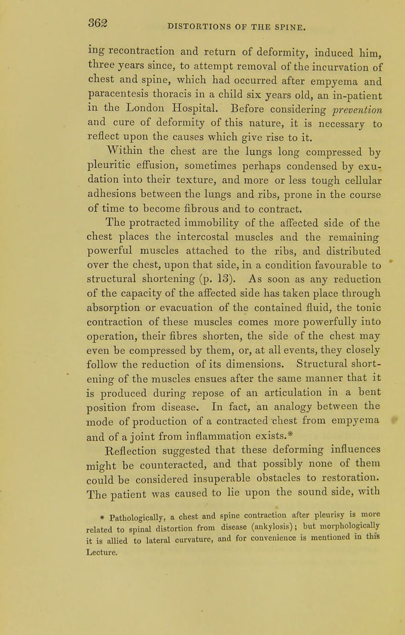 S62 DISTORTIONS OF THE SPINE. ing recontraction and return of deformity, induced him, three years since, to attempt removal of the incurvation of chest and spine, which had occurred after empyema and paracentesis thoracis in a child six years old, an in-patient in the London Hospital. Before considering prevention and cure of deformity of this nature, it is necessary to reflect upon the causes which give rise to it. Within the chest are the lungs long compressed by pleuritic effusion, sometimes perhaps condensed by exu- dation into their texture, and more or less tough cellular adhesions between the lungs and ribs, prone in the course of time to become fibrous and to contract. The protracted immobility of the affected side of the chest places the intercostal muscles and the remaining powerful muscles attached to the ribs, and distributed over the chest, upon that side, in a condition favourable to structural shortening (p. 13). As soon as any reduction of the capacity of the affected side has taken place through absorption or evacuation of the contained fluid, the tonic contraction of these muscles comes more powerfully into operation, their fibres shorten, the side of the chest may even be compressed by them, or, at all events, they closely follow the reduction of its dimensions. Structural short- ening of the muscles ensues after the same manner that it is produced during repose of an articulation in a bent position from disease. In fact, an analogy between the mode of production of a contracted chest from empyema and of a joint from inflammation exists.* Reflection suggested that these deforming influences might be counteracted, and that possibly none of them could be considered insuperable obstacles to restoration. The patient was caused to lie upon the sound side, with * Pathologically, a chest and spine contraction after pleurisy is more related to spinal distortion from disease (ankylosis); but morphologically it is allied to lateral curvature, and for convenience is mentioned in this Lecture.