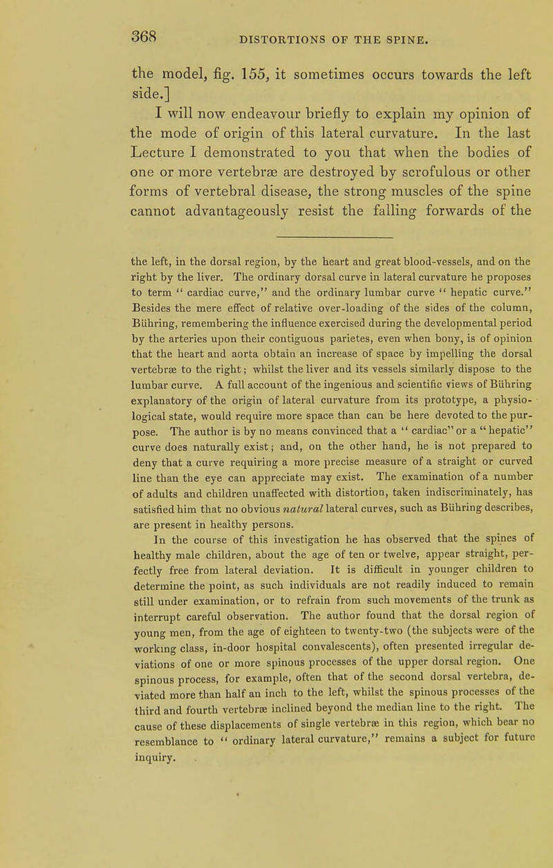 the model, fig. 155, it sometimes occurs towards the left side.] I will now endeavour briefly to explain my opinion of the mode of origin of this lateral curvature. In the last Lecture I demonstrated to you that when the bodies of one or more vertebrae are destroyed by scrofulous or other forms of vertebral disease, the strong muscles of the spine cannot advantageously resist the falling forwards of the the left, iii the dorsal region, by the heart and great blood-vessels, and on the right by the liver. The ordinary dorsal curve in lateral curvature he proposes to term  cardiac curve, and the ordinary lumbar curve  hepatic curve. Besides the mere effect of relative over-loading of the sides of the column, BLihring, remembering the influence exercised during the developmental period by the arteries upon their contiguous parietes, even when bony, is of opinion that the heart and aorta obtain an increase of space by impelling the dorsal vertebrae to the right; whilst the liver and its vessels similarly dispose to the lumbar curve. A full account of the ingenious and scientific views of Biihring explanatory of the origin of lateral curvature from its prototype, a physio- logical state, would require more space than can be here devoted to the pur- pose. The author is by no means convinced that a  cardiac or a  hepatic curve does naturally exist; and, on the other hand, he is not prepared to deny that a curve requiring a more precise measure of a straight or curved line than the eye can appreciate may exist. The examination of a number of adults and children unaffected with distortion, taken indiscriminately, has satisfied him that no obvious natural lateral curves, such as Biihring describes, are present in healthy persons. In the course of this investigation he has observed that the spines of healthy male children, about the age of ten or twelve, appear straight, per- fectly free from lateral deviation. It is difficult in younger children to determine the point, as such individuals are not readily induced to remain still under examination, or to refrain from such movements of the trunk as interrupt careful observation. The author found that the dorsal region of young men, from the age of eighteen to twenty-two (the subjects were of the working class, in-door hospital convalescents), often presented irregular de- viations of one or more spinous processes of the upper dorsal region. One spinous process, for example, often that of the second dorsal vertebra, de- viated more than half an inch to the left, whilst the spinous processes of the third and fourth vertebra inclined beyond the median line to the right. The cause of these displacements of single vertebra? in this region, which bear no resemblance to  ordinary lateral curvature, remains a subject for future inquiry.
