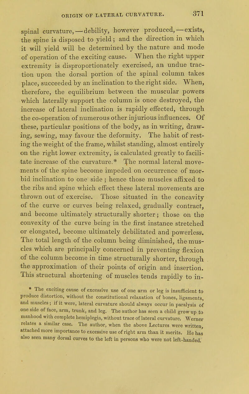 spinal curvature, —debility, however produced, — exists, the spine is disposed to yield; and the direction in which it will yield will he determined by the nature and mode of operation of the exciting cause. When the right upper extremity is disproportionately exercised, an undue trac- tion upon the dorsal portion of the spinal column takes place, succeeded by an inclination to the right side. When, therefore, the equilibrium between the muscular powers which laterally support the column is once destroyed, the increase of lateral inclination is rapidly effected, through the co-operation of numerous other injurious influences. Of these, particular positions of the body, as in writing, draw- ing, sewing, may favour the deformity. The habit of rest- ing the weight of the frame, whilst standing, almost entirely on the right lower extremity, is calculated greatly to facili- tate increase of the curvature.* The normal lateral move- ments of the spine become impeded on occurrence of mor- bid inclination to one side ; hence those muscles affixed to the ribs and spine which effect these lateral movements are thrown out of exercise. Those situated in the concavity of the curve or curves being relaxed, gradually contract, and become ultimately structurally shorter; those on the convexity of the curve being in the first instance stretched or elongated, become ultimately debilitated and powerless. The total length of the column being diminished, the mus- cles which are principally concerned in preventing flexion of the column become in time structurally shorter, through the approximation of their points of origin and insertion. This structural shortening of muscles tends rapidly to in- • The exciting cause of excessive use of one arm or leg is insufficient to produce distortion, without the constitutional relaxation of bones, ligaments, and muscles ; if it were, lateral curvature should always occur in paralysis of one side of face, arm, trunk, and leg. The author has seen a child grow up to manhood with complete hemiplegia, without trace of lateral curvature. Werner relates a similar case. The author, when the above Lectures were written, attached more importance to excessive use of right arm than it merits. He has also seen many dorsal curves to the left in persons who were not left-handed.