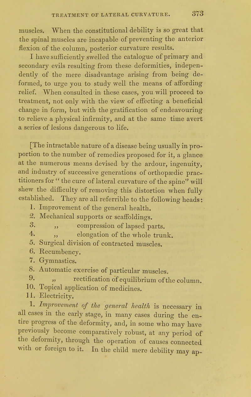 muscles. When the constitutional debility is so great that the spinal muscles are incapable of preventing the anterior flexion of the column, posterior curvature results. I have sufficiently swelled the catalogue of primary and secondary evils resulting from these deformities, indepen- dently of the mere disadvantage arising from being de- formed, to urge you to study well the means of affording relief. When consulted in these cases, you will proceed to treatment, not only with the view of effecting a beneficial change in form, but with the gratification of endeavouring to relieve a physical infirmity, and at the same time avert a series of lesions dangerous to life. [The intractable nature of a disease being usually in pro- portion to the number of remedies proposed for it, a glance at the numerous means devised by the ardour, ingenuity, and industry of successive generations of orthopaedic prac- titioners for  the cure of lateral curvature of the spine will shew the difficulty of removing this distortion when fully established. They are all referable to the following heads: 1. Improvement of the general health. 2. Mechanical supports or scaffoldings. 3. ,, compression of lapsed parts. 4. ,, elongation of the whole trunk. 5. Surgical division of contracted muscles. 6. Recumbency. 7. Gymnastics. 8. Automatic exercise of particular muscles. 9* „ rectification of equilibrium of the column. 10. Topical application of medicines. 11. Electricity. 1. Improvement of the general health is necessary in all cases in the early stage, in many cases during the en- tire progress of the deformity, and, in some who may have previously become comparatively robust, at any period of the deformity, through the operation of causes connected with or foreign to it. In the child mere debility may ap-