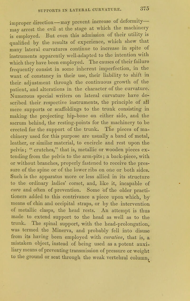 improper direction — may prevent increase of deformity- may arrest the evil at the stage at which the machinery is employed. But even this admission of their utility is qualified by the results of experience, which shew that many lateral curvatures continue to increase in spite of instruments apparently well-adapted to the intention with which they have been employed. The causes of their failure frequently consist in some inherent imperfection, in the want of constancy in their use, their liability to shift in their adjustment through the continuous growth of the patient, and alterations in the character of the curvature. Numerous special writers on lateral curvature have de- scribed their respective instruments, the principle of all mere supports or scaffoldings to the trunk consisting in making the projecting hip-bone on either side, and the sacrum behind, the resting-points for the machinery to be erected for the support of the trunk. The pieces of ma- chinery used for this purpose are usually a band of metal, leather, or similar material, to encircle and rest upon the pelvis;  crutches, that is, metallic or wooden pieces ex- tending from the pelvis to the arm-pits; a back-piece, with or without branches, properly fastened to receive the pres- sure of the spine or of the lower ribs on one or both sides. Such is the apparatus more or less allied in its structure to the ordinary ladies' corset, and, like it, incapable of cure and often of prevention. Some of the older practi- tioners added to this contrivance a piece upon which, by means of chin and occipital straps, or by the intervention of metallic clasps, the head rests. An attempt is thus made to extend support to the head as well as to the trunk. The spinal support, with the head-prolongation, was termed the Minerva, and probably fell into disuse from its having been employed with curative, that is, a mistaken object, instead of being used as a potent auxi- liary means of preventing transmission of pressure or weight to the ground or seat through the weak vertebral column,