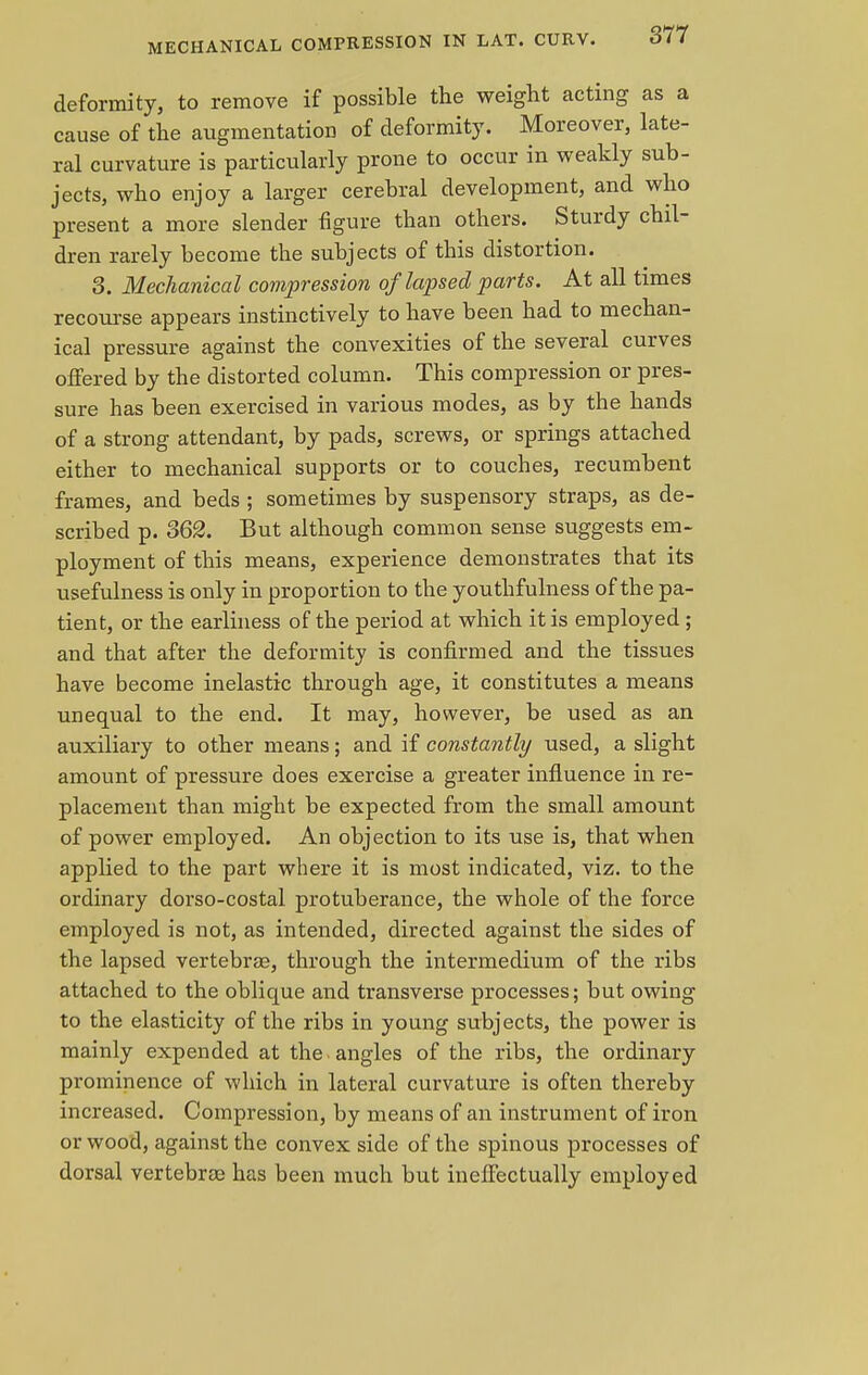 MECHANICAL COMPRESSION IN LAT. CURV. deformity, to remove if possible the weight acting as a cause of the augmentation of deformity. Moreover, late- ral curvature is particularly prone to occur in weakly sub- jects, who enjoy a larger cerebral development, and who present a more slender figure than others. Sturdy chil- dren rarely become the subjects of this distortion. 3. Mechanical compression of lapsed parts. At all times recourse appears instinctively to have been had to mechan- ical pressure against the convexities of the several curves offered by the distorted column. This compression or pres- sure has been exercised in various modes, as by the hands of a strong attendant, by pads, screws, or springs attached either to mechanical supports or to couches, recumbent frames, and beds; sometimes by suspensory straps, as de- scribed p. 362. But although common sense suggests em- ployment of this means, experience demonstrates that its usefulness is only in proportion to the youthfulness of the pa- tient, or the earliness of the period at which it is employed; and that after the deformity is confirmed and the tissues have become inelastic through age, it constitutes a means unequal to the end. It may, however, be used as an auxiliary to other means; and if constantly used, a slight amount of pressure does exercise a greater influence in re- placement than might be expected from the small amount of power employed. An objection to its use is, that when applied to the part where it is most indicated, viz. to the ordinary dorso-costal protuberance, the whole of the force employed is not, as intended, directed against the sides of the lapsed vertebrae, through the intermedium of the ribs attached to the oblique and transverse processes; but owing to the elasticity of the ribs in young subjects, the power is mainly expended at the angles of the ribs, the ordinary prominence of which in lateral curvature is often thereby increased. Compression, by means of an instrument of iron or wood, against the convex side of the spinous processes of dorsal vertebrae has been much but ineffectually employed
