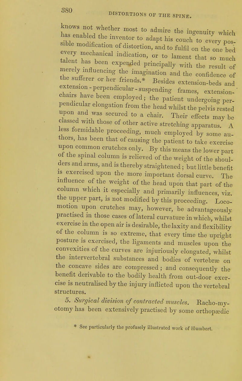 DISTORTIONS OTP THE SPINE. knows not whether most to admire the ingenuity which has enab ed the inventor to adapt his couch'to ev^ po Bible modification of distortion, and to fulfil on the one bed every mechanical indication> or tQ ]affient ^ Lte fl PrinCi^ With ^ -uTt of mezely influen g ^ iffiaginati(m and ^ confid the sufferer or her friends.* Besides extension-beds and extension-perpendicular-suspending frames, extension-' chairs have been employed; the patient undergoing per- pendicular elongation from the head whilst the pelvis reLd upon and was secured to a chair. Their effects may be classed with those of other active stretching apparatus. A ess formidable proceeding, much employed by some au- thors, has been that of causing the patient to take exercise upon common crutches only. By this means the lower part 01 the spinal column is relieved of the weight of the shoul- ders and arms, and is thereby straightened; but little benefit is exercised upon the more important dorsal curve. The influence of the weight of the head upon that part of the column which it especially and primarily influences, viz. the upper part, is not modified by this proceeding. Loco- motion upon crutches may, however, be advantageously practised in those cases of lateral curvature in which, whilst exercise in the open air is desirable, the laxity and flexibility of the column is so extreme, that every time the upright posture is exercised, the ligaments and muscles upon the convexities of the curves are injuriously elongated, whilst the intervertebral substances and bodies of vertebraa on the concave sides are compressed; and consequently the benefit derivable to the bodily health from out-door exer- cise is neutralised by the injury inflicted upon the vertebral structures. 5. Surgical division of contracted muscles. Racho-my- otomy has been extensively practised by some orthopaedic * See particularly the profusely illustrated work of Humbert.
