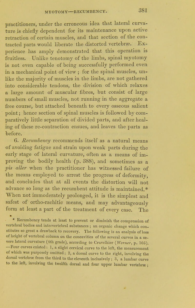 MYOTOMY—RECUMBENCY. practitioners, under the erroneous idea that lateral curva- ture is chiefly dependent for its maintenance upon active retraction of certain muscles, and that section of the con- tracted parts would liberate the distorted vertebrae. Ex- perience has amply demonstrated that this operation is fruitless. Unlike tenotomy of the limbs, spinal myotomy is not even capable of being successfully performed even in a mechanical point of view ; for the spinal muscles, un- like the majority of muscles in the limbs, are not gathered into considerable tendons, the division of which relaxes a large amount of muscular fibres, but consist of large numbers of small muscles, not running in the aggregate a free course, but attached beneath to every osseous salient point; hence section of spinal muscles is followed by com- paratively little separation of divided parts, and after heal- ing of these re-contraction ensues, and leaves the parts as before. 6. Recumbency recommends itself as a natural means of avoiding fatigue and strain upon weak parts during the early stage of lateral curvature, often as a means of im- proving the bodily health (p. 388), and sometimes as a pis aller when the practitioner has witnessed failure of the means employed to arrest the progress of deformity, and concludes that at all events the distortion will not advance so long as the recumbent attitude is maintained.* When not immoderately prolonged, it is the simplest and safest of ortho-rachitic means, and may advantageously form at least a part of the treatment of every case. The * Recumbency tends at least to prevent or diminish the compression of vertebral bodies and intervertebral substances ; an organic change which con- stitutes so great a drawback to recovery. The following is an analysis of loss of height of vertebral column on the concavities of the several curves in a se- vere lateral curvature (4th grade), according to Cruvelhier {Werner, p. 105). —Four curves existed: 1, a slight cervical curve to the left, the measurement of which was purposely omitted; 2, a dorsal curve to the right, involving the dorsal vertebra; from the third to the eleventh inclusively; 3, a lumbar curve to the left, involving the twelfth dorsal and four upper lumbar vertebraj;