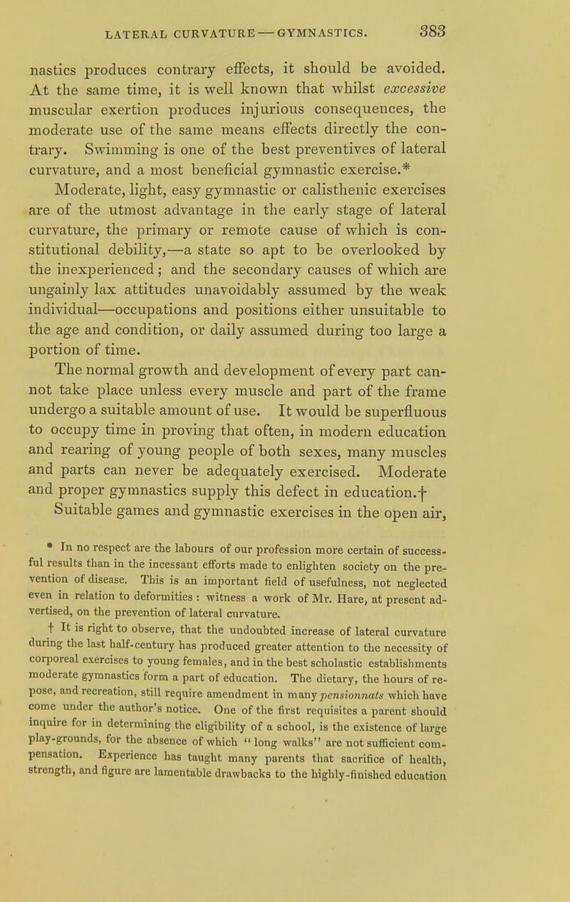 nasties produces contrary effects, it should be avoided. At the same time, it is well known that whilst excessive muscular exertion produces injurious consequences, the moderate use of the same means effects directly the con- trary. Swimming is one of the best preventives of lateral curvature, and a most beneficial gymnastic exercise.* Moderate, light, easy gymnastic or calisthenic exercises are of the utmost advantage in the early stage of lateral curvature, the primary or remote cause of which is con- stitutional debility,—a state so apt to be overlooked by the inexperienced; and the secondary causes of which are ungainly lax attitudes unavoidably assumed by the weak individual—occupations and positions either unsuitable to the age and condition, or daily assumed during too large a portion of time. The normal growth and development of every part can- not take place unless every muscle and part of the frame undergo a suitable amount of use. It would be superfluous to occupy time in proving that often, in modern education and rearing of young people of both sexes, many muscles and parts can never be adequately exercised. Moderate and proper gymnastics supply this defect in education.f Suitable games and gymnastic exercises in the open air, • In no respect are the labours of our profession more certain of success- ful results than in the incessant efforts made to enlighten society on the pre- vention of disease. This is an important field of usefulness, not neglected even in relation to deformities : witness a work of Mr. Hare, at present ad- vertised, on the prevention of lateral curvature. t It is right to observe, that the undoubted increase of lateral curvature during the last half-century has produced greater attention to the necessity of corporeal exercises to young females, and in the best scholastic establishments moderate gymnastics form a part of education. The dietary, the hours of re- pose, and recreation, still require amendment in many pensionnats which have come under the author's notice. One of the first requisites a parent should inquire for in determining the eligibility of a school, is the existence of large play-grounds, for the absence of which  long walks are not sufficient com- pensation. Experience has taught many parents that sacrifice of health, strength, and figure are lamentable drawbacks to the highly-finished education