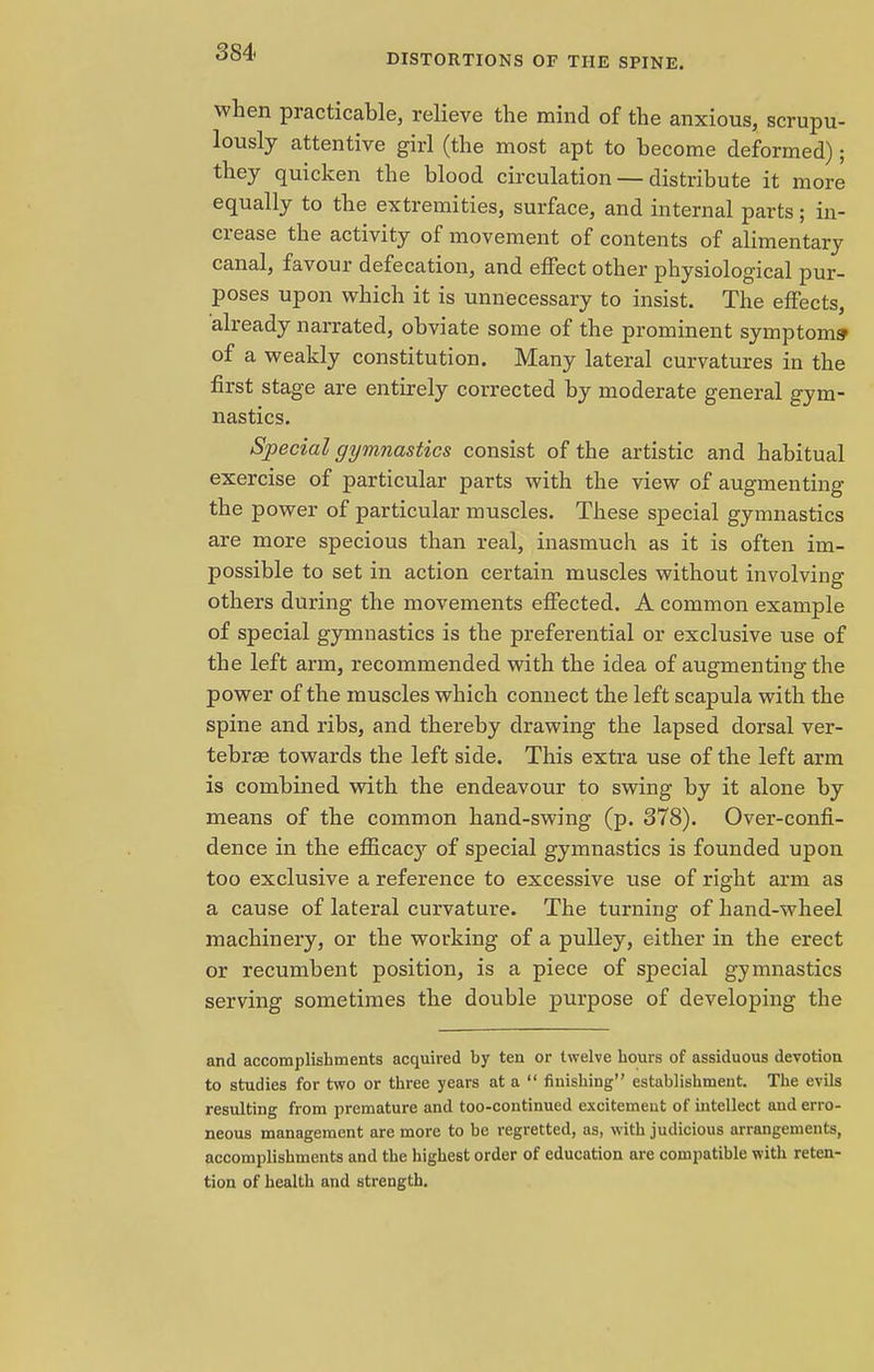 DISTORTIONS OF THE SPINE. when practicable, relieve the mind of the anxious, scrupu- lously attentive girl (the most apt to become deformed); they quicken the blood circulation — distribute it more equally to the extremities, surface, and internal parts; in- crease the activity of movement of contents of alimentary canal, favour defecation, and effect other physiological pur- poses upon which it is unnecessary to insist. The effects, already narrated, obviate some of the prominent symptoms' of a weakly constitution. Many lateral curvatures in the first stage are entirely corrected by moderate general gym- nastics. Special gymnastics consist of the artistic and habitual exercise of particular parts with the view of augmenting the power of particular muscles. These special gymnastics are more specious than real, inasmuch as it is often im- possible to set in action certain muscles without involving others during the movements effected. A common example of special gymnastics is the preferential or exclusive use of the left arm, recommended with the idea of augmenting the power of the muscles which connect the left scapula with the spine and ribs, and thereby drawing the lapsed dorsal ver- tebras towards the left side. This extra use of the left arm is combined with the endeavour to swing by it alone by means of the common hand-swing (p. 378). Over-confi- dence in the efficacy of special gymnastics is founded upon too exclusive a reference to excessive use of right arm as a cause of lateral curvature. The turning of hand-wheel machinery, or the working of a pulley, either in the erect or recumbent position, is a piece of special gymnastics serving sometimes the double purpose of developing the and accomplishments acquired by ten or twelve hours of assiduous devotion to studies for two or three years at a  finishing establishment. The evils resulting from premature and too-continued excitement of intellect and erro- neous management are more to be regretted, as, with judicious arrangements, accomplishments and the highest order of education are compatible with reten- tion of health and strength.