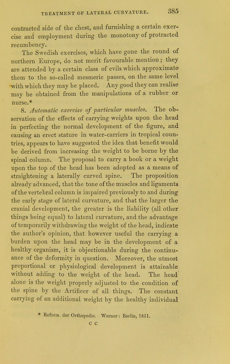 contracted side of the chest, and furnishing a certain exer- cise and employment during the monotony of protracted recumbency. The Swedish exercises, which have gone the round of northern Europe, do not merit favourable mention; they are attended by a certain class of evils which approximate them to the so-called mesmeric passes, on the same level with which they may be placed. Any good they can realise may be obtained from the manipulations of a rubber or nurse.* 8. Automatic exercise of particular muscles. The ob- servation of the effects of carrying weights upon the head in perfecting the normal development of the figure, and causing an erect stature in water-carriers in tropical coun- tries, appears to have suggested the idea that benefit would be derived from increasing the weight to be borne by the spinal column. The proposal to carry a book or a weight upon the top of the head has been adopted as a means of straightening a laterally curved spine. The proposition already advanced, that the tone of the muscles and ligaments of the vertebral column is impaired previously to and during the early stage of lateral curvature, and that the larger the cranial development, the greater is the liability (all other things being equal) to lateral curvature, and the advantage of temporarily withdrawing the weight of the head, indicate the author's opinion, that however useful the carrying a burden upon the head may be in the development of a healthy organism, it is objectionable during the continu- ance of the deformity in question. Moreover, the utmost proportional or physiological development is attainable without adding to the weight of the head. The head alone is the weight properly adjusted to the condition of the spine by the Artificer of all things. The constant carrying of an additional weight by the healthy individual * Reform, der Orthopedie. Werner: Berlin, 1851. C C