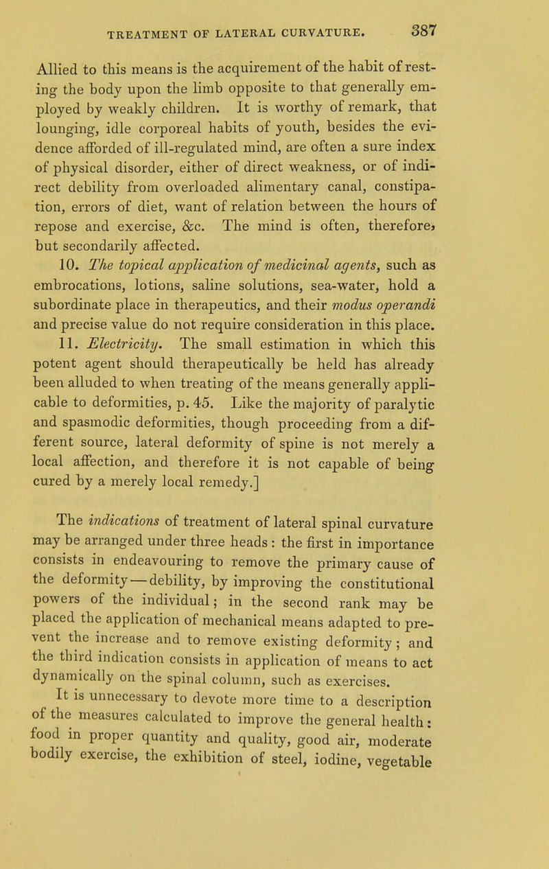 Allied to this means is the acquirement of the hahit of rest- ing the body upon the limb opposite to that generally em- ployed by weakly children. It is worthy of remark, that lounging, idle corporeal habits of youth, besides the evi- dence afforded of ill-regulated mind, are often a sure index of physical disorder, either of direct weakness, or of indi- rect debility from overloaded alimentary canal, constipa- tion, errors of diet, want of relation between the hours of repose and exercise, &c. The mind is often, thereforej but secondarily affected. 10. The topical application of medicinal agents, such as embrocations, lotions, saline solutions, sea-water, hold a subordinate place in therapeutics, and their modus operandi and precise value do not require consideration in this place. 11. Electricity. The small estimation in which this potent agent should therapeutically be held has already been alluded to when treating of the means generally appli- cable to deformities, p. 45. Like the majority of paralytic and spasmodic deformities, though proceeding from a dif- ferent source, lateral deformity of spine is not merely a local affection, and therefore it is not capable of being cured by a merely local remedy.] The indications of treatment of lateral spinal curvature may be arranged under three heads : the first in importance consists in endeavouring to remove the primary cause of the deformity —debility, by improving the constitutional powers of the individual; in the second rank may be placed the application of mechanical means adapted to pre- vent the increase and to remove existing deformity ; and the third indication consists in application of means to act dynamically on the spinal column, such as exercises. It is unnecessary to devote more time to a description of the measures calculated to improve the general health: food in proper quantity and quality, good air, moderate bodily exercise, the exhibition of steel, iodine, vegetable