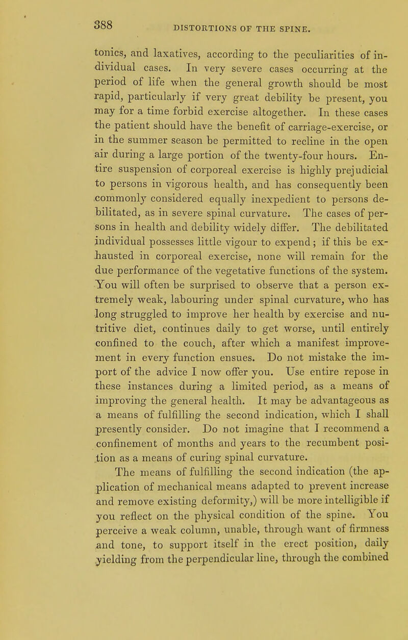 tonics, and laxatives, according to the peculiarities of in- dividual cases. In very severe cases occurring at the period of life when the general growth should be most rapid, particularly if very great debility be present, you may for a time forbid exercise altogether. In these cases the patient should have the benefit of carriage-exercise, or in the summer season be permitted to recline in the open air during a large portion of the twenty-four hours. En- tire suspension of corporeal exercise is highly prejudicial to persons in vigorous health, and has consequently been commonly considered equally inexpedient to persons de- bilitated, as in severe spinal curvature. The cases of per- sons in health and debility widely differ. The debilitated individual possesses little vigour to expend; if this be ex- hausted in corporeal exercise, none will remain for the due performance of the vegetative functions of the system. You will often be surprised to observe that a person ex- tremely weak, labouring under spinal curvature, who has long struggled to improve her health by exercise and nu- tritive diet, continues daily to get worse, until entirely confined to the couch, after which a manifest improve- ment in every function ensues. Do not mistake the im- port of the advice I now offer you. Use entire repose in these instances during a limited period, as a means of improving the general health. It may be advantageous as a means of fulfilling the second indication, which I shall presently consider. Do not imagine that I recommend a confinement of months and years to the recumbent posi- tion as a means of curing spinal curvature. The means of fulfilling the second indication (the ap- plication of mechanical means adapted to prevent increase and remove existing deformity,) will be more intelligible if you reflect on the physical condition of the spine. You perceive a weak column, unable, through want of firmness and tone, to support itself in the erect position, daily yielding from the perpendicular line, through the combined